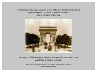The charmof a city, nowwe come to it, isnotunlikethecharmofflowers. It partlydependsonseeing time creepacross it. Charmneedstobefleeting. Nothingcouldbelesspalatablethan a museum-cityproppedupby prostheticdevicesof concrete. From “Paris”, by Robert Doisneau – Lastchapter, titled “Paris in concrete” Englishlanguageedition 