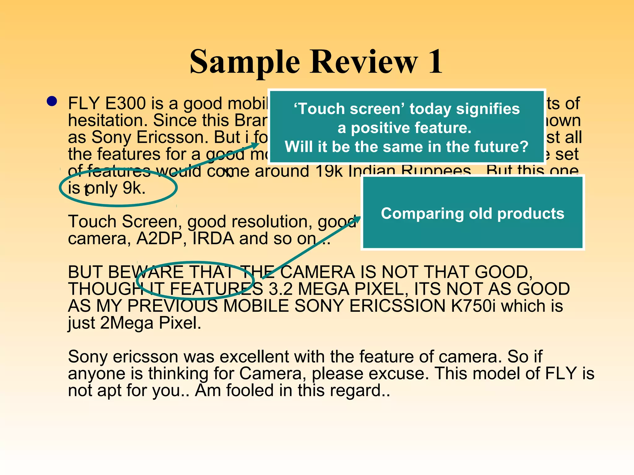 Sample Review 1
 FLY E300 is a good mobile which i purchased recently with lots of
                                ‘Touch screen’ today signifies
  hesitation. Since this Brand is not familiar in Market as well known
                                        a positive feature.
  as Sony Ericsson. But i found that E300 was cheap with almost all
  the features for a good mobile. Any other brand with future?
                               Will it be the same in the the same set
                        t
  of features would come around 19k Indian Ruppees.. But this one
  is t
     only 9k.
                                         Comparing old products
  Touch Screen, good resolution, good talk time, 3.2Mega Pixel
  camera, A2DP, IRDA and so on...
  BUT BEWARE THAT THE CAMERA IS NOT THAT GOOD,
  THOUGH IT FEATURES 3.2 MEGA PIXEL, ITS NOT AS GOOD
  AS MY PREVIOUS MOBILE SONY ERICSSION K750i which is
  just 2Mega Pixel.
  Sony ericsson was excellent with the feature of camera. So if
  anyone is thinking for Camera, please excuse. This model of FLY is
  not apt for you.. Am fooled in this regard..
 