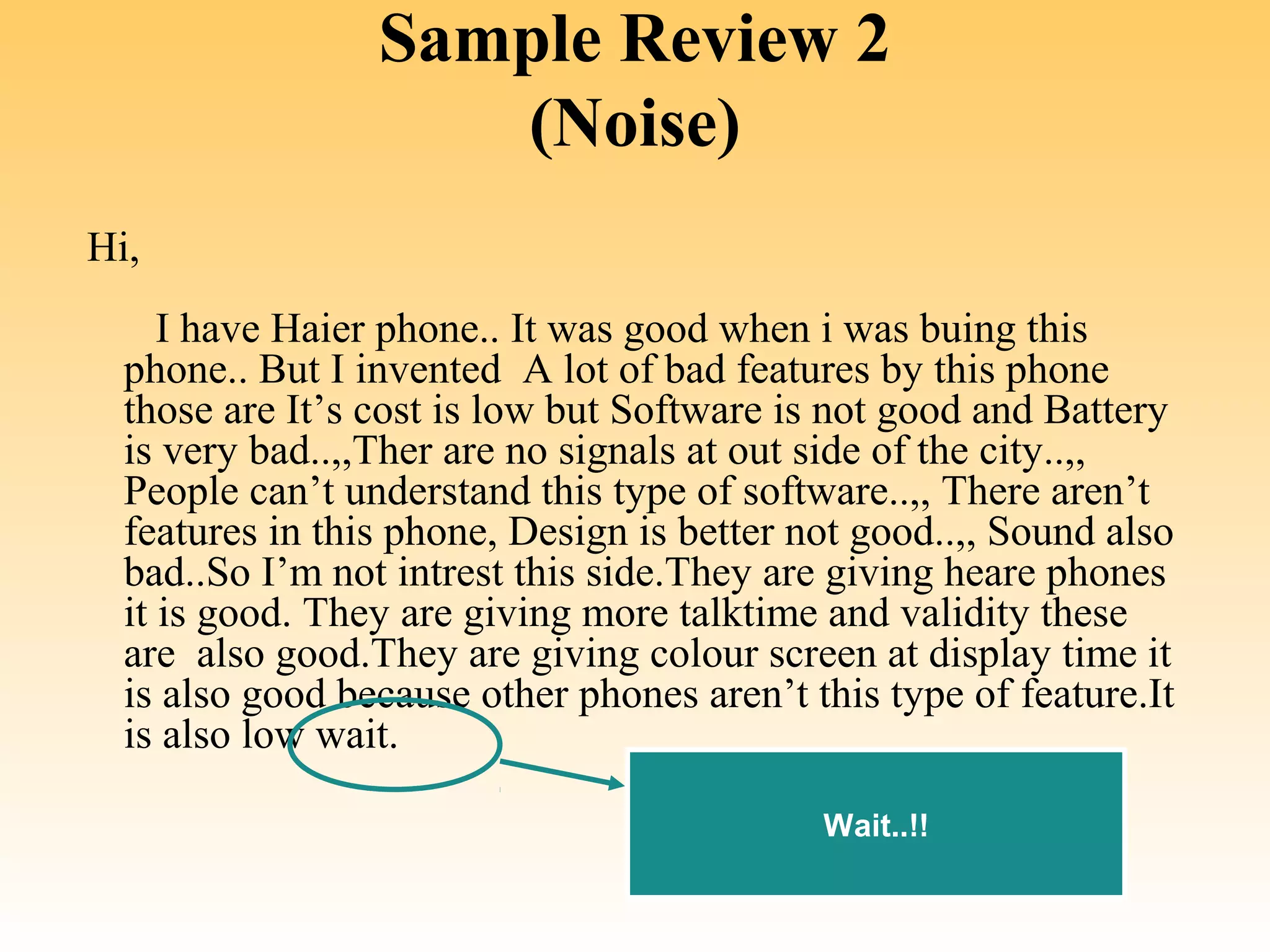 Sample Review 2
                    (Noise)
 Hi,
     I have Haier phone.. It was good when i was buing this 
  phone.. But I invented  A lot of bad features by this phone 
  those are It’s cost is low but Software is not good and Battery 
  is very bad..,,Ther are no signals at out side of the city..,, 
  People can’t understand this type of software..,, There aren’t 
  features in this phone, Design is better not good..,, Sound also 
  bad..So I’m not intrest this side.They are giving heare phones 
  it is good. They are giving more talktime and validity these 
  are  also good.They are giving colour screen at display time it 
  is also good because other phones aren’t this type of feature.It 
  is also low wait. 

                                            Wait..!!
 