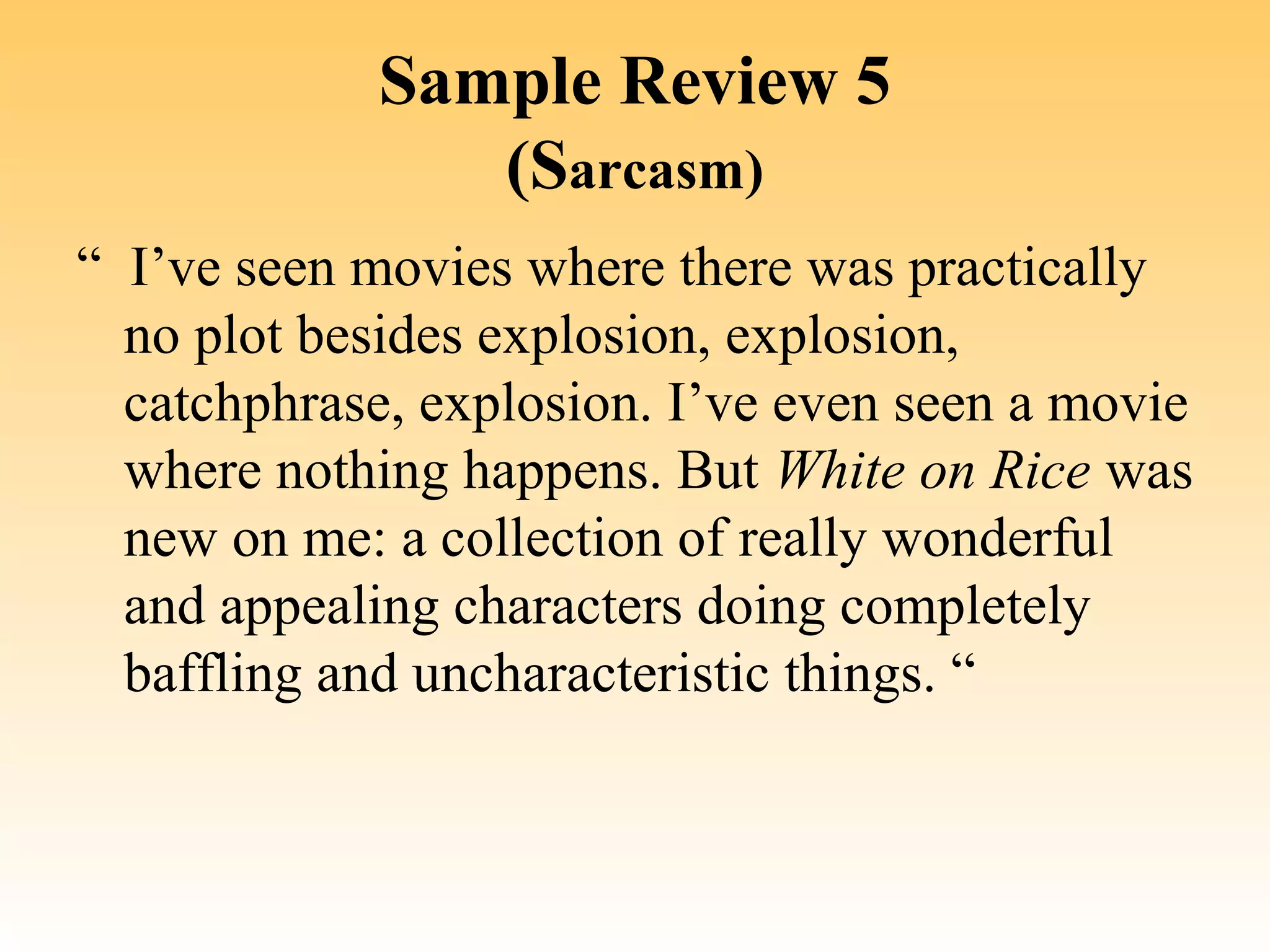 Sample Review 5
                (Sarcasm)
“  I’ve seen movies where there was practically 
   no plot besides explosion, explosion, 
   catchphrase, explosion. I’ve even seen a movie 
   where nothing happens. But White on Rice was 
   new on me: a collection of really wonderful 
   and appealing characters doing completely 
   baffling and uncharacteristic things. “
 