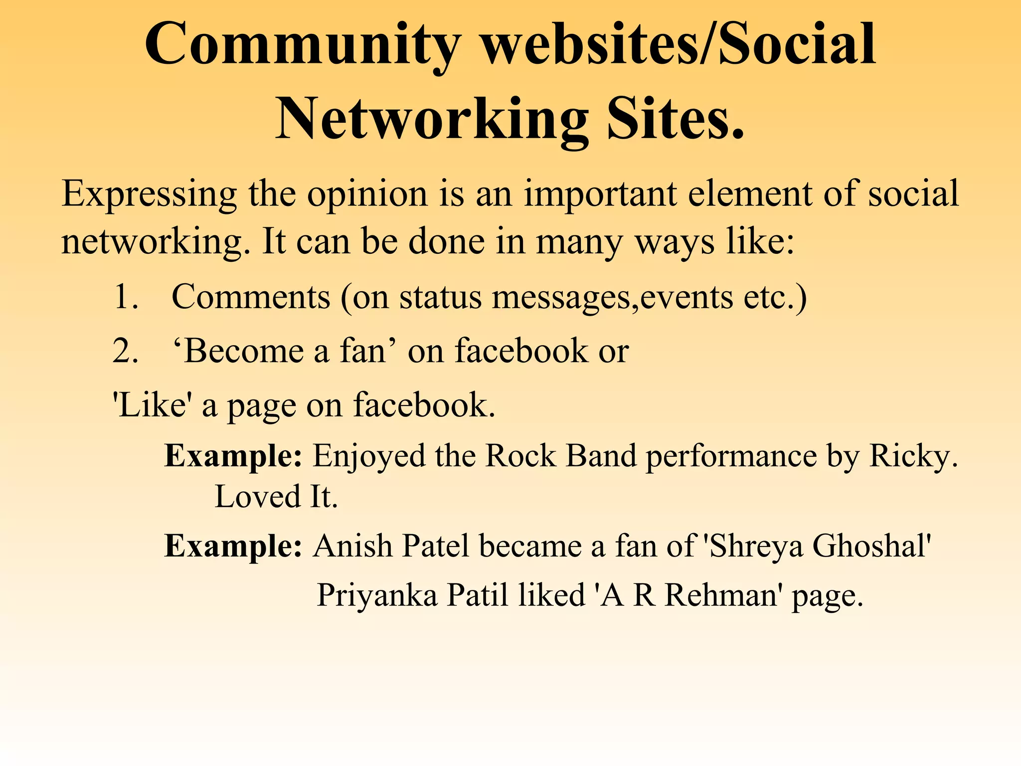 Community websites/Social
        Networking Sites.
Expressing the opinion is an important element of social 
networking. It can be done in many ways like:
   1. Comments (on status messages,events etc.)
   2. ‘Become a fan’ on facebook or
   'Like' a page on facebook.
      Example: Enjoyed the Rock Band performance by Ricky. 
         Loved It.
      Example: Anish Patel became a fan of 'Shreya Ghoshal'
                Priyanka Patil liked 'A R Rehman' page.
 