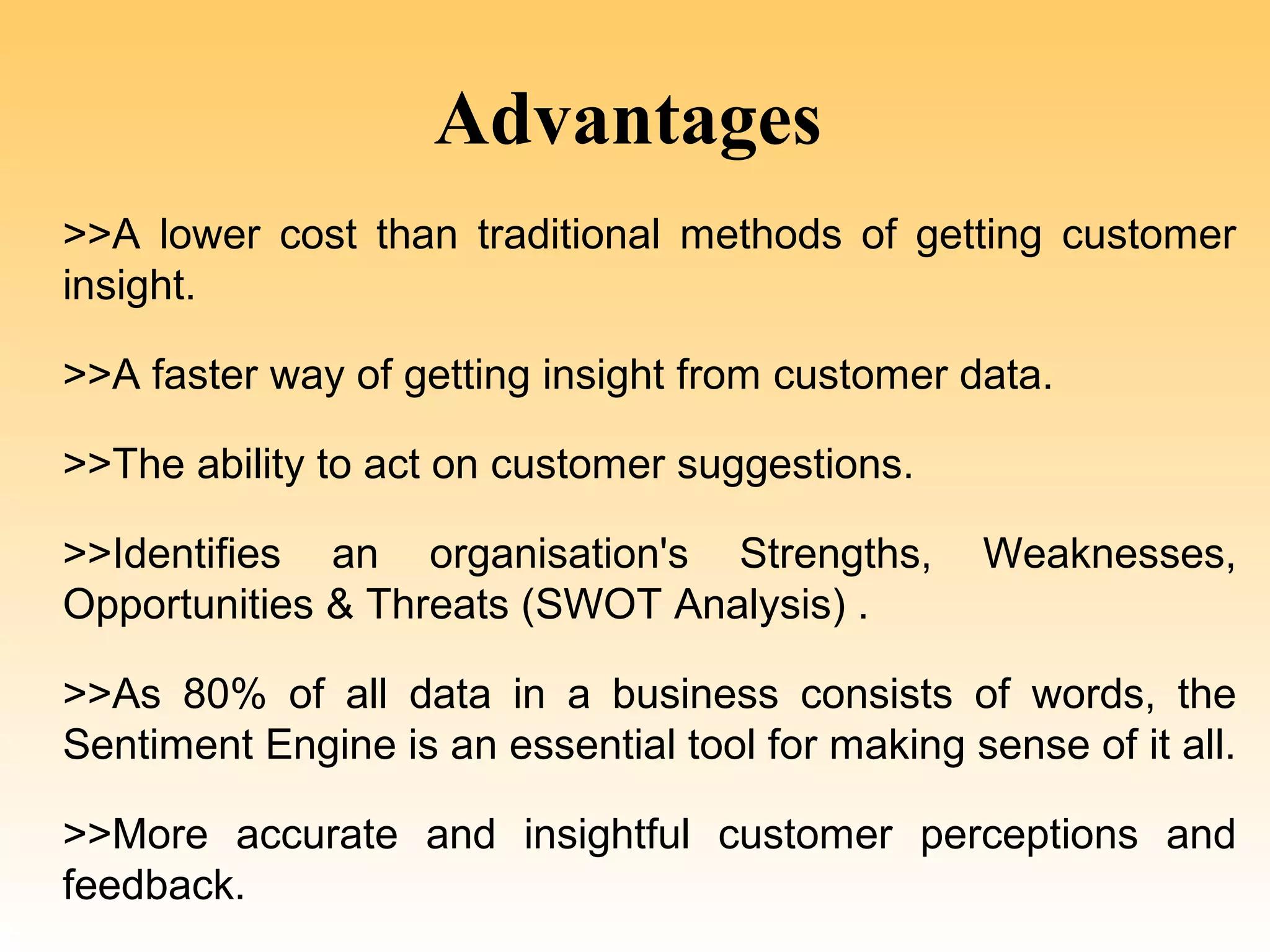 Advantages
>>A lower cost than traditional methods of getting customer
insight.

>>A faster way of getting insight from customer data.

>>The ability to act on customer suggestions.

>>Identifies an organisation's Strengths,         Weaknesses,
Opportunities & Threats (SWOT Analysis) .

>>As 80% of all data in a business consists of words, the
Sentiment Engine is an essential tool for making sense of it all.

>>More accurate and insightful customer perceptions and
feedback.
 