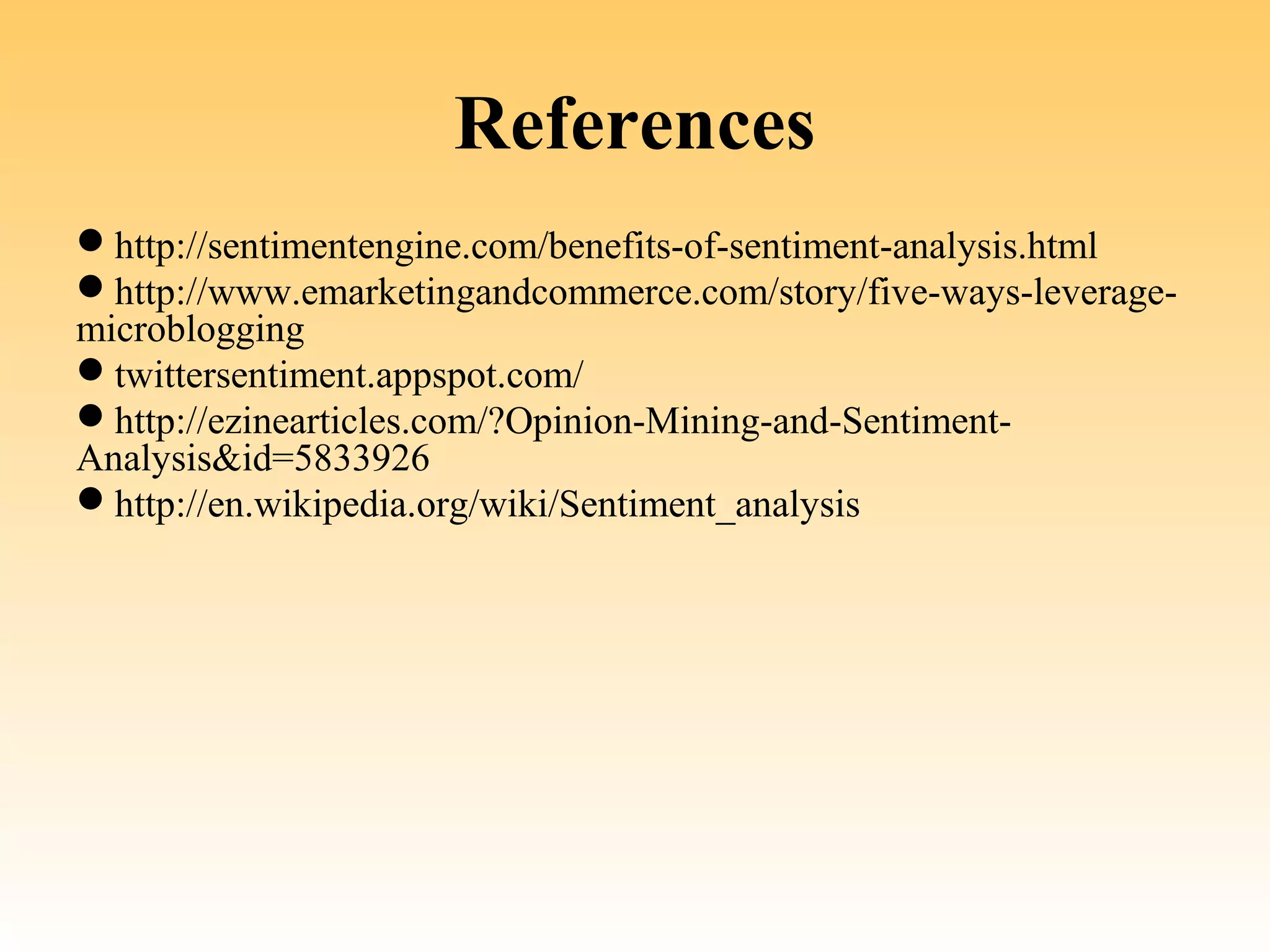 References
http://sentimentengine.com/benefits-of-sentiment-analysis.html
http://www.emarketingandcommerce.com/story/five-ways-leverage-
microblogging
twittersentiment.appspot.com/
http://ezinearticles.com/?Opinion-Mining-and-Sentiment-
Analysis&id=5833926
http://en.wikipedia.org/wiki/Sentiment_analysis
 