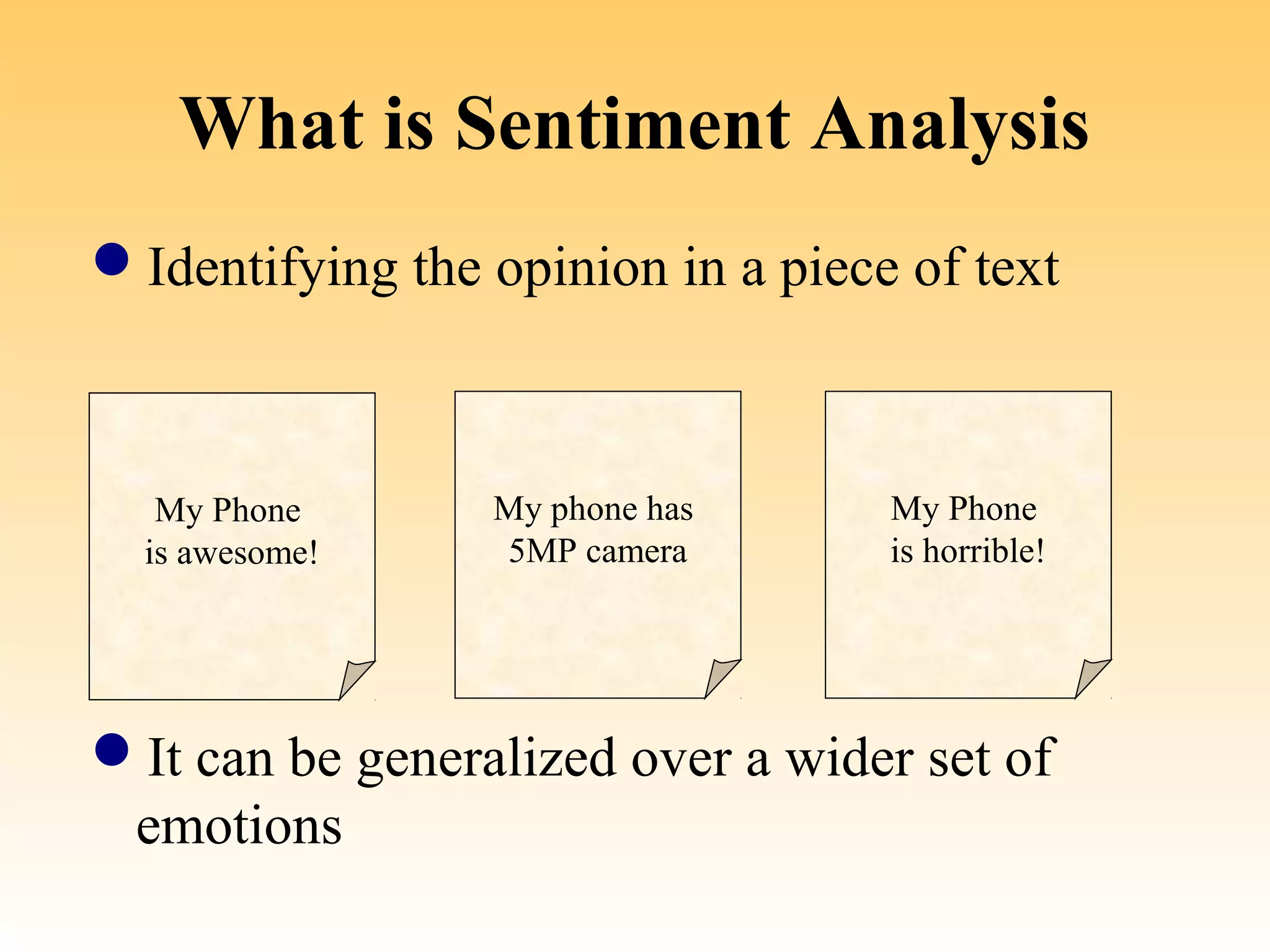 What is Sentiment Analysis
Identifying the opinion in a piece of text



   My Phone        My phone has      My Phone
  is awesome!      5MP camera        is horrible!


[ Sentimental ]   [ Factual ]     [ Sentimental ]

It can be generalized over a wider set of
 emotions
 