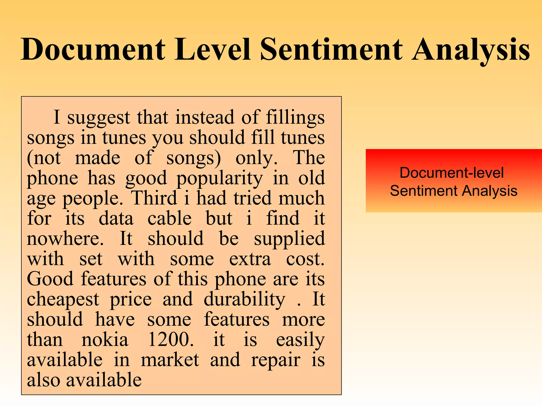 Document Level Sentiment Analysis
   I suggest that instead of fillings
songs in tunes you should fill tunes
(not made of songs) only. The
phone has good popularity in old         Document-level
                                        Sentiment Analysis
age people. Third i had tried much
for its data cable but i find it
nowhere. It should be supplied
with set with some extra cost.
Good features of this phone are its
cheapest price and durability . It
should have some features more
than nokia 1200. it is easily
available in market and repair is
also available
 