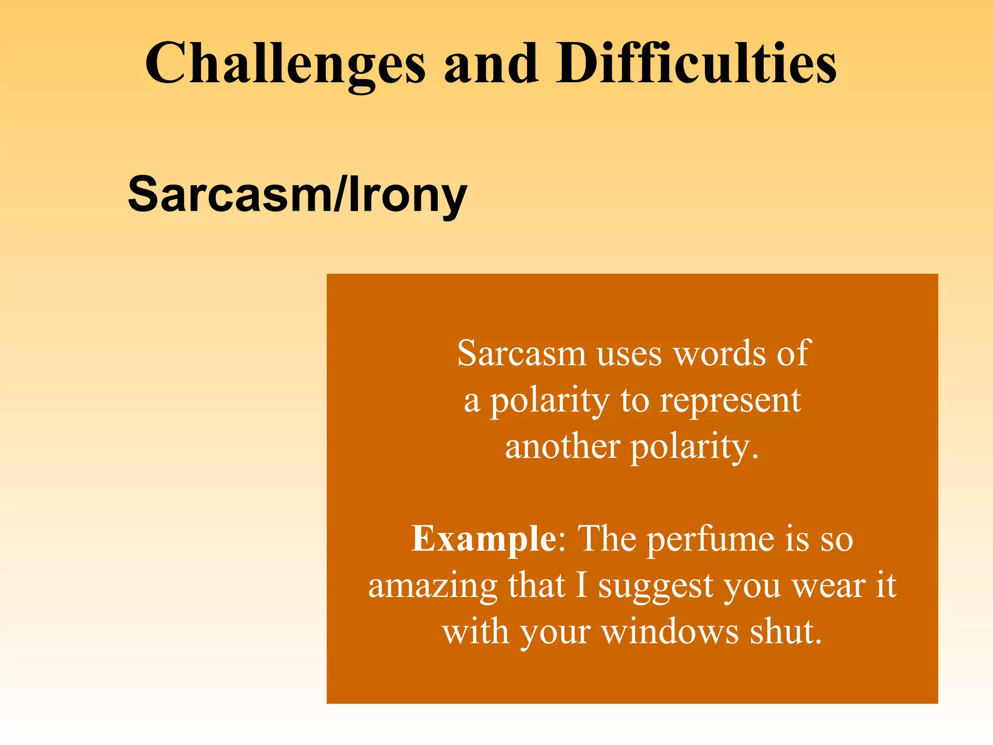 Challenges and Difficulties

Sarcasm/Irony


              Sarcasm uses words of
              a polarity to represent
                 another polarity.

           Example: The perfume is so
         amazing that I suggest you wear it
             with your windows shut.
 
