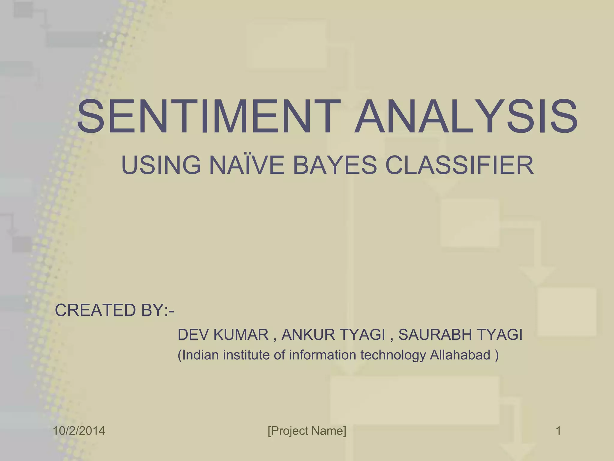 SENTIMENT ANALYSIS 
USING NAÏVE BAYES CLASSIFIER 
CREATED BY:- 
DEV KUMAR , ANKUR TYAGI , SAURABH TYAGI 
(Indian institute of information technology Allahabad ) 
10/2/2014 [Project Name] 
1 
 