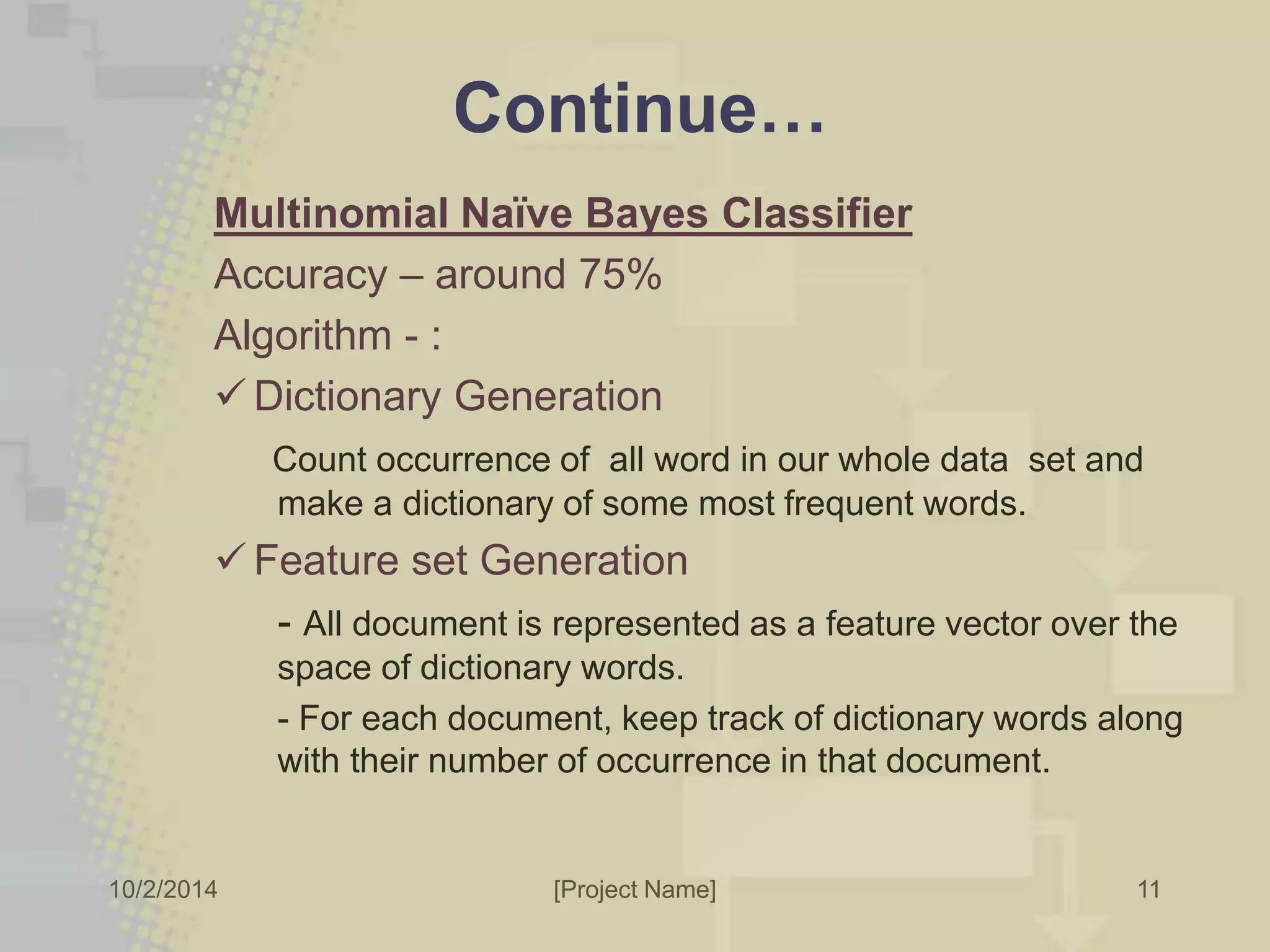 Continue… 
Multinomial Naïve Bayes Classifier 
Accuracy – around 75% 
Algorithm - : 
 Dictionary Generation 
Count occurrence of all word in our whole data set and 
make a dictionary of some most frequent words. 
 Feature set Generation 
- All document is represented as a feature vector over the 
space of dictionary words. 
- For each document, keep track of dictionary words along 
with their number of occurrence in that document. 
10/2/2014 [Project Name] 
11 
 