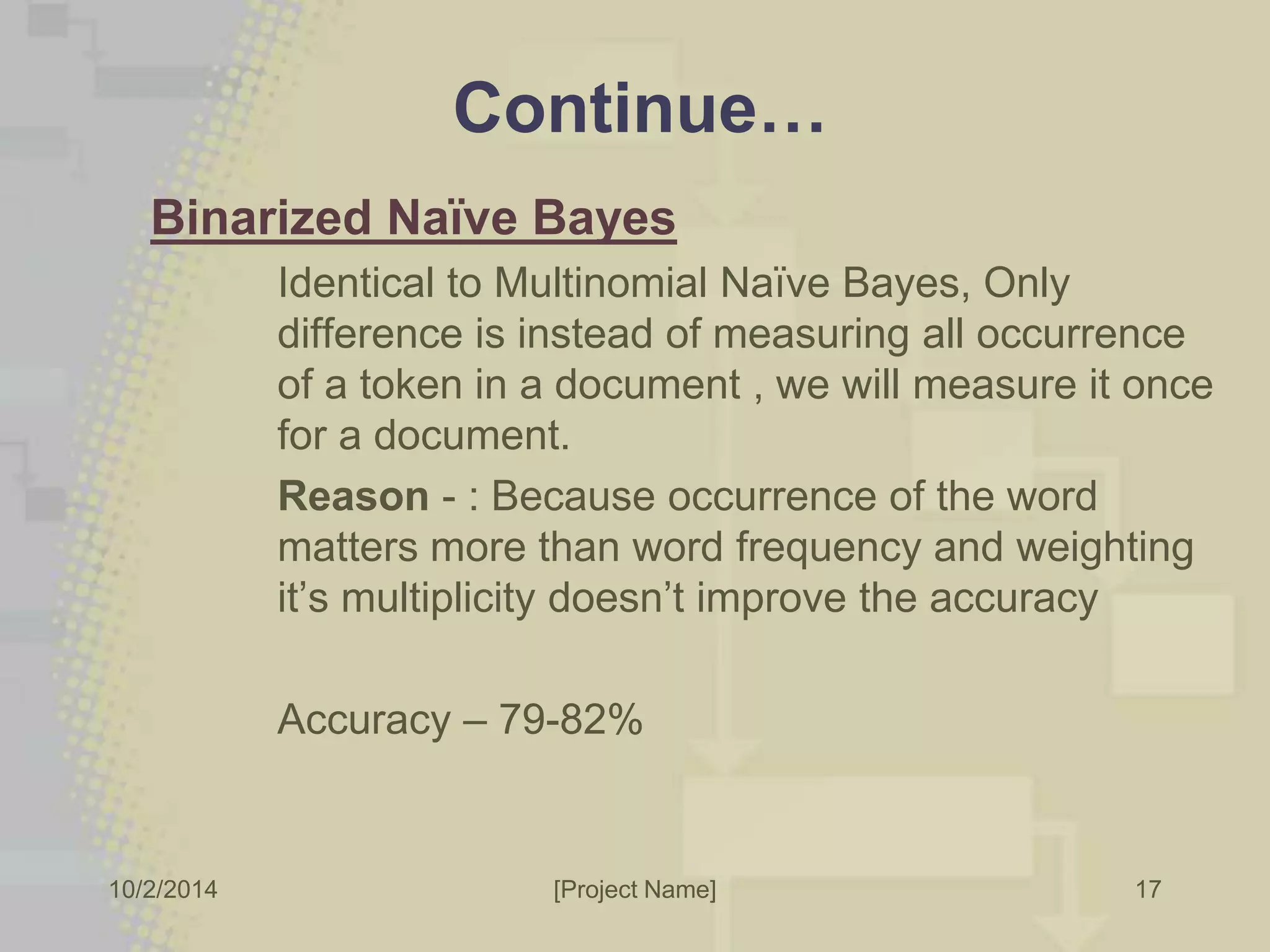 Continue… 
Binarized Naïve Bayes 
Identical to Multinomial Naïve Bayes, Only 
difference is instead of measuring all occurrence 
of a token in a document , we will measure it once 
for a document. 
Reason - : Because occurrence of the word 
matters more than word frequency and weighting 
it’s multiplicity doesn’t improve the accuracy 
Accuracy – 79-82% 
10/2/2014 [Project Name] 
17 
 