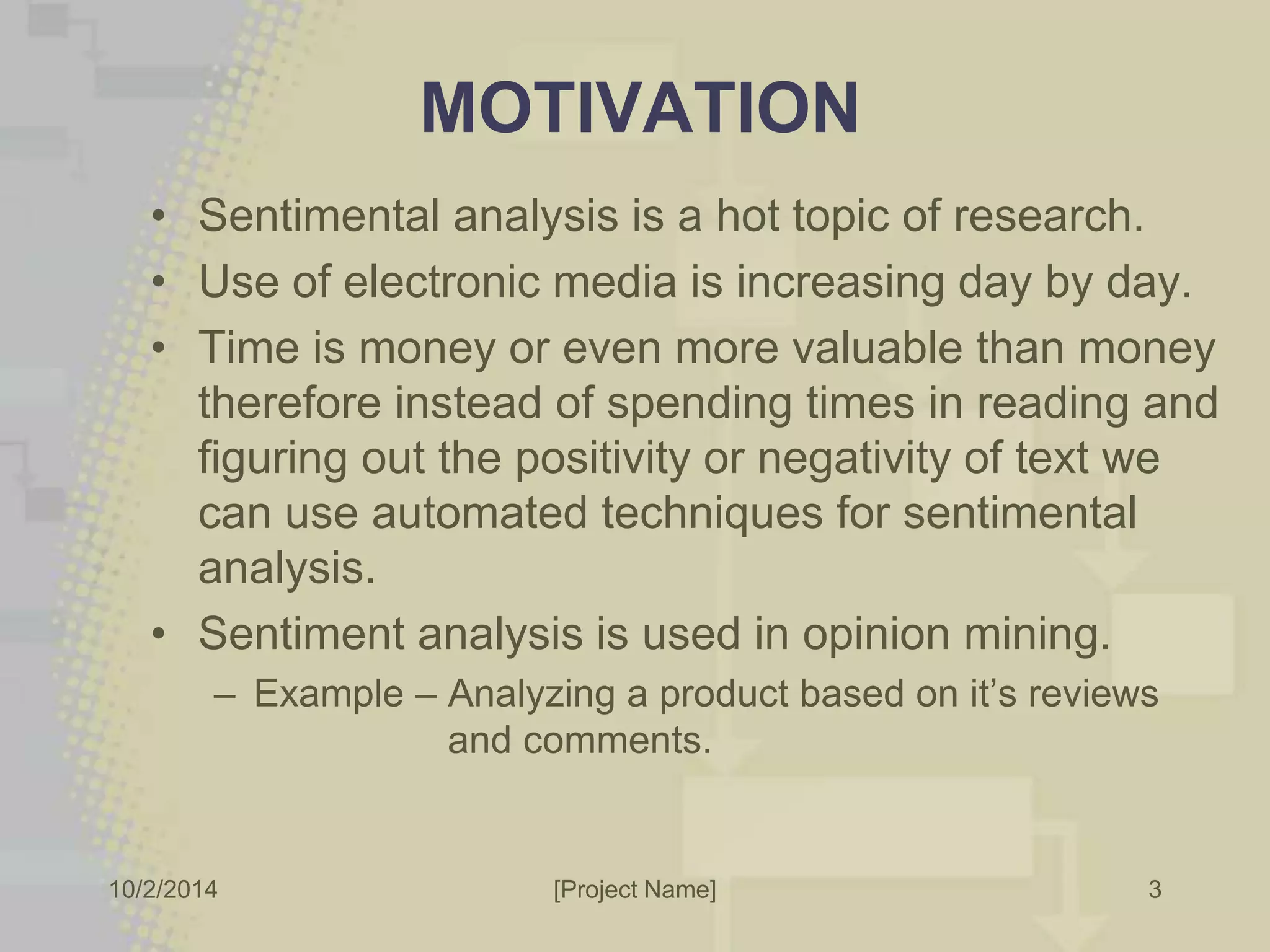 MOTIVATION 
• Sentimental analysis is a hot topic of research. 
• Use of electronic media is increasing day by day. 
• Time is money or even more valuable than money 
therefore instead of spending times in reading and 
figuring out the positivity or negativity of text we 
can use automated techniques for sentimental 
analysis. 
• Sentiment analysis is used in opinion mining. 
– Example – Analyzing a product based on it’s reviews 
and comments. 
10/2/2014 [Project Name] 
3 
 