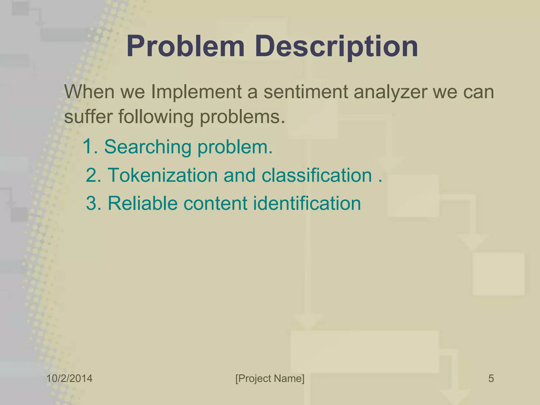 Problem Description 
When we Implement a sentiment analyzer we can 
suffer following problems. 
1. Searching problem. 
2. Tokenization and classification . 
3. Reliable content identification 
10/2/2014 [Project Name] 
5 
 