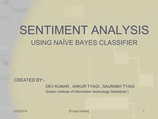 SENTIMENT ANALYSIS 
USING NAÏVE BAYES CLASSIFIER 
CREATED BY:- 
DEV KUMAR , ANKUR TYAGI , SAURABH TYAGI 
(Indian institute of information technology Allahabad ) 
10/2/2014 [Project Name] 
1 
 
