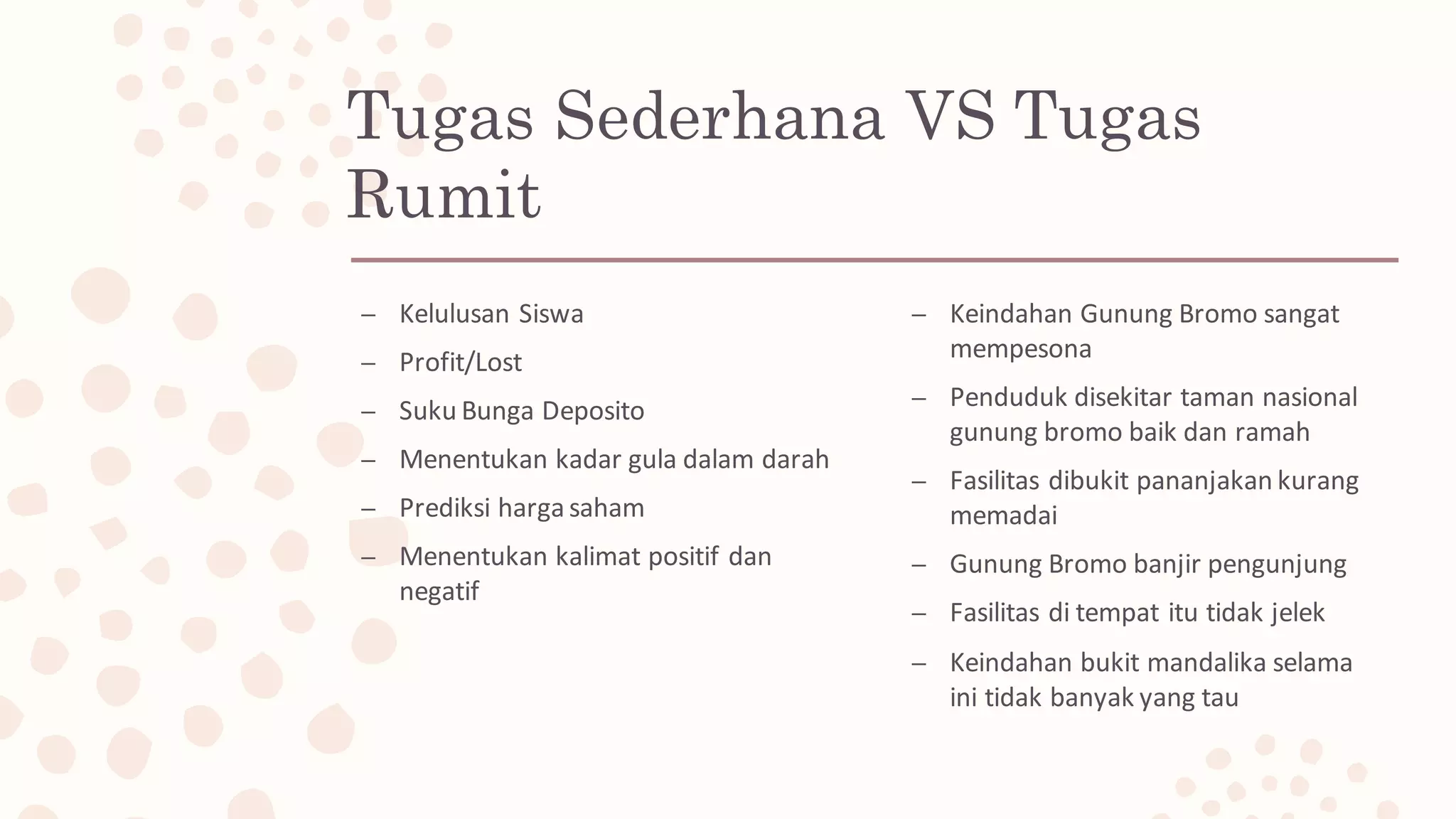 Tugas Sederhana VS Tugas
Rumit
– Kelulusan Siswa
– Profit/Lost
– Suku Bunga Deposito
– Menentukan kadar gula dalam darah
– Prediksi harga saham
– Menentukan kalimat positif dan
negatif
– Keindahan Gunung Bromo sangat
mempesona
– Penduduk disekitar taman nasional
gunung bromo baik dan ramah
– Fasilitas dibukit pananjakan kurang
memadai
– Gunung Bromo banjir pengunjung
– Fasilitas di	tempat itu tidak jelek
– Keindahan bukit mandalika selama
ini tidak banyak yang	tau
 