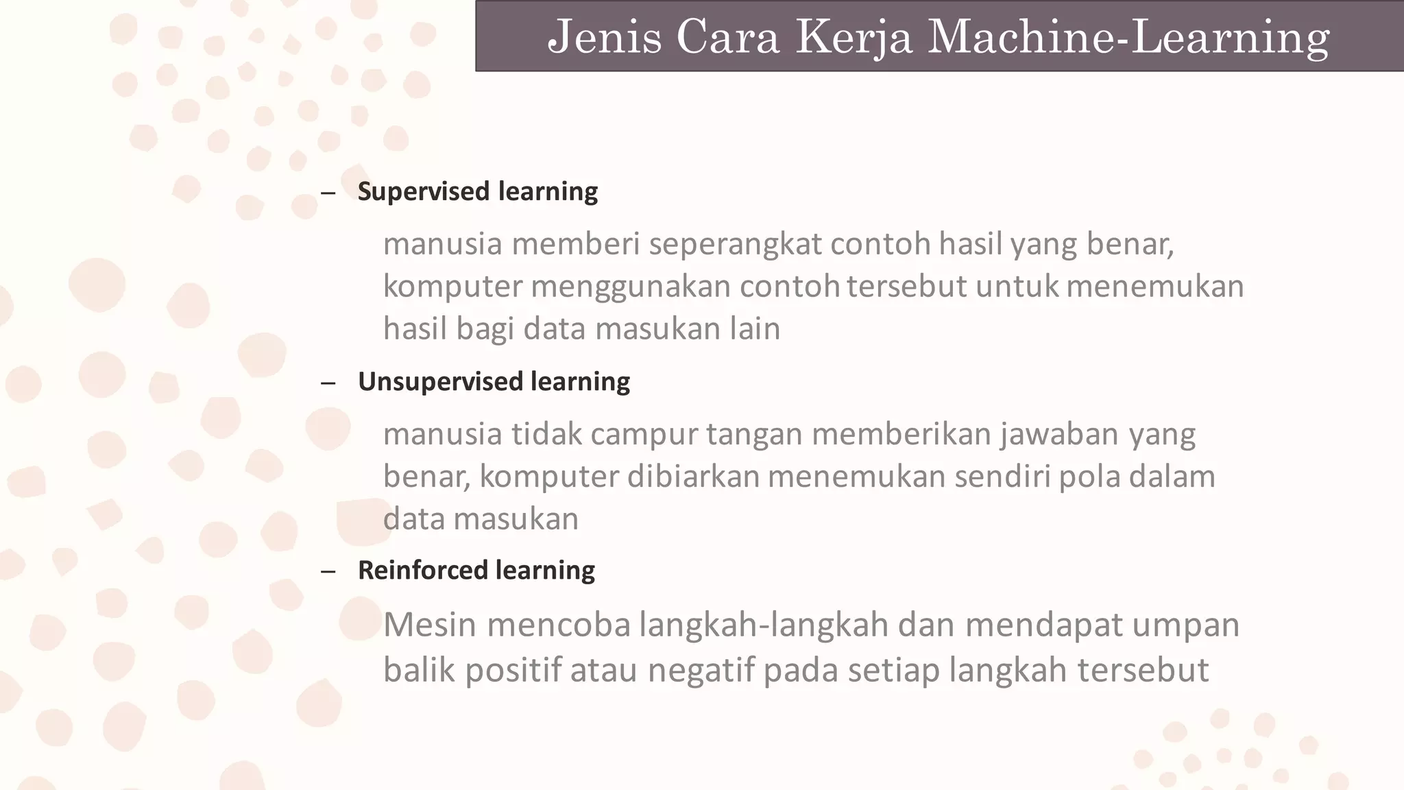 – Supervised	learning
manusia	memberi	seperangkat	contoh	hasil	yang	benar,	
komputer	menggunakan	contoh	tersebut	untuk	menemukan	
hasil	bagi	data	masukan	lain
– Unsupervised	learning
manusia	tidak	campur	tangan	memberikan	jawaban	yang	
benar,	komputer	dibiarkan	menemukan	sendiri	pola	dalam	
data	masukan
– Reinforced	learning
Mesin	mencoba	langkah-langkah	dan	mendapat	umpan	
balik	positif	atau	negatif	pada	setiap	langkah	tersebut
Jenis Cara Kerja Machine-Learning
 