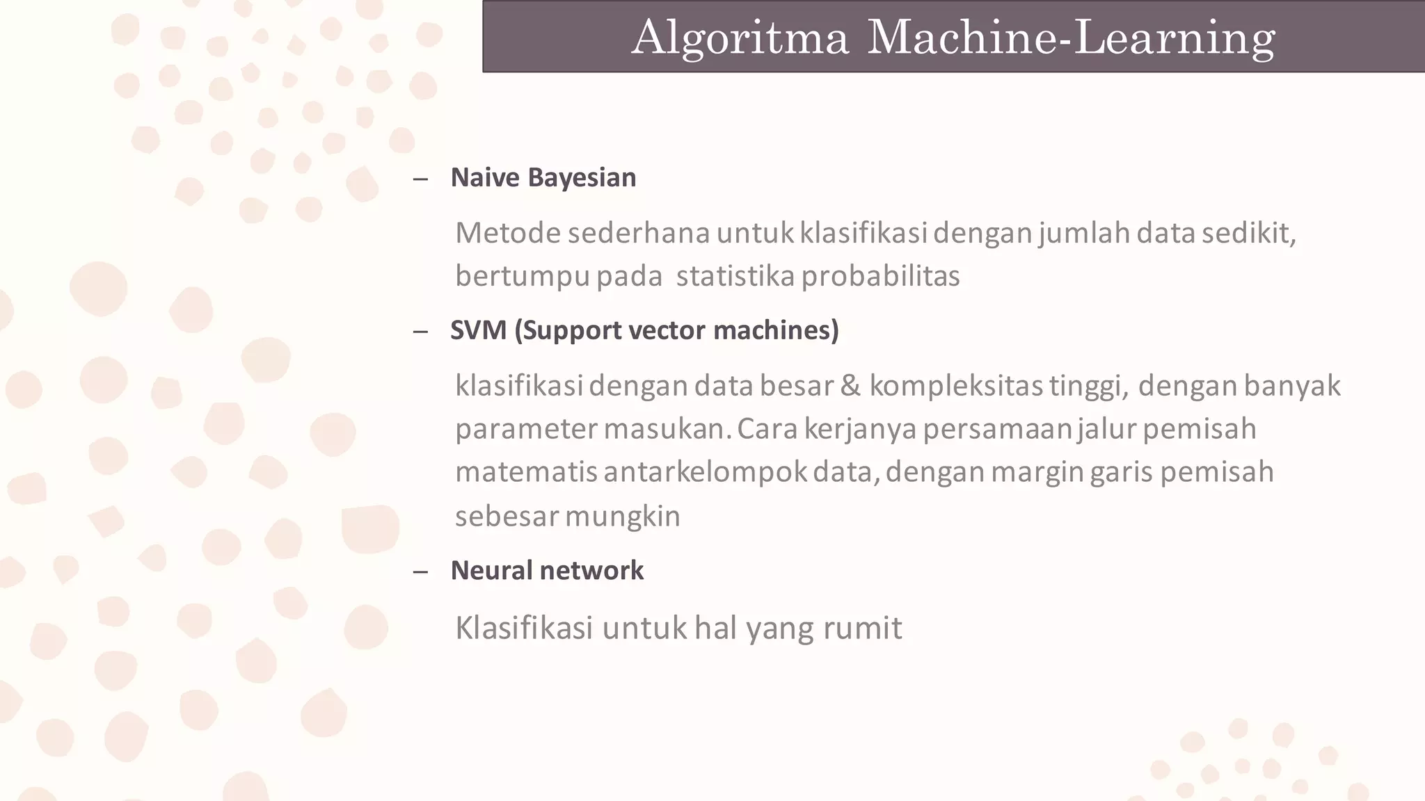 – Naive	Bayesian
Metode	sederhana	untuk	klasifikasi	dengan	jumlah	data	sedikit,	
bertumpu	pada		statistika	probabilitas
– SVM	(Support	vector	machines)
klasifikasi	dengan	data	besar	&	kompleksitas	tinggi,	dengan	banyak	
parameter	masukan.	Cara	kerjanya	persamaan	jalur	pemisah	
matematis	antarkelompok	data,	dengan	margin	garis	pemisah	
sebesar	mungkin
– Neural	network
Klasifikasi	untuk	hal	yang	rumit
Algoritma Machine-Learning
 