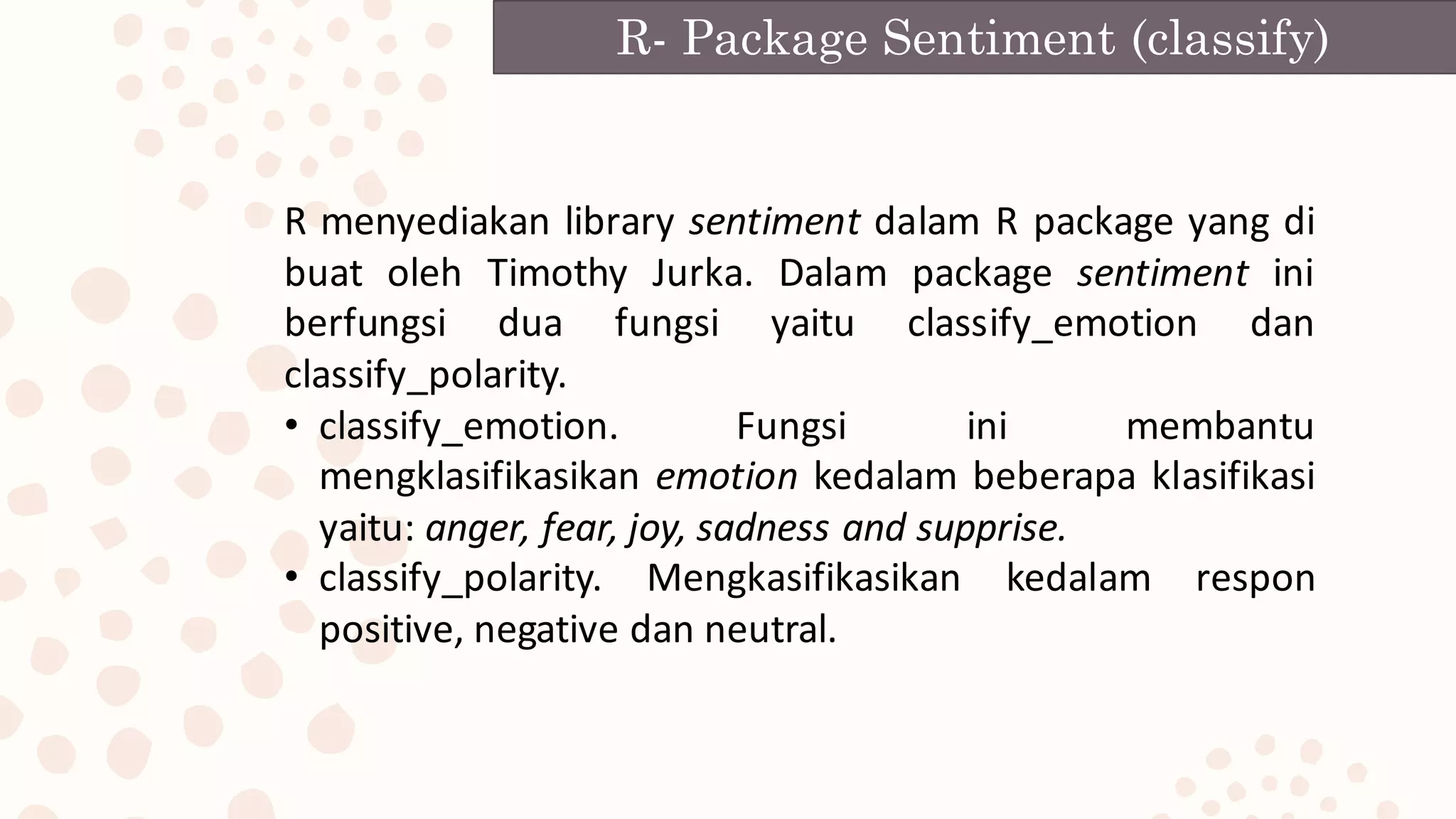 R- Package Sentiment (classify)
R menyediakan library sentiment dalam R package yang di
buat oleh Timothy Jurka. Dalam package sentiment ini
berfungsi dua fungsi yaitu classify_emotion dan
classify_polarity.
• classify_emotion. Fungsi ini membantu
mengklasifikasikan emotion kedalam beberapa klasifikasi
yaitu: anger, fear, joy, sadness and supprise.
• classify_polarity. Mengkasifikasikan kedalam respon
positive, negative dan neutral.
 