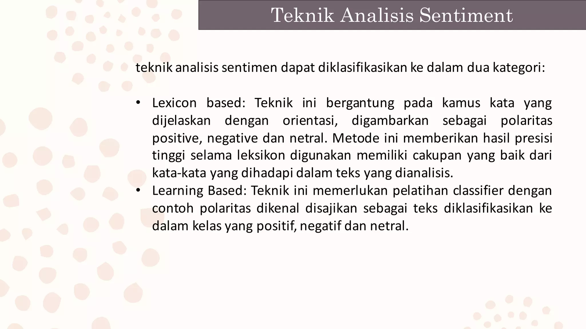 teknik analisis sentimen dapat diklasifikasikan ke dalam dua kategori:
• Lexicon based: Teknik ini bergantung pada kamus kata yang
dijelaskan dengan orientasi, digambarkan sebagai polaritas
positive, negative dan netral. Metode ini memberikan hasil presisi
tinggi selama leksikon digunakan memiliki cakupan yang baik dari
kata-kata yang dihadapi dalam teks yang dianalisis.
• Learning Based: Teknik ini memerlukan pelatihan classifier dengan
contoh polaritas dikenal disajikan sebagai teks diklasifikasikan ke
dalam kelas yang positif, negatif dan netral.
Teknik Analisis Sentiment
 