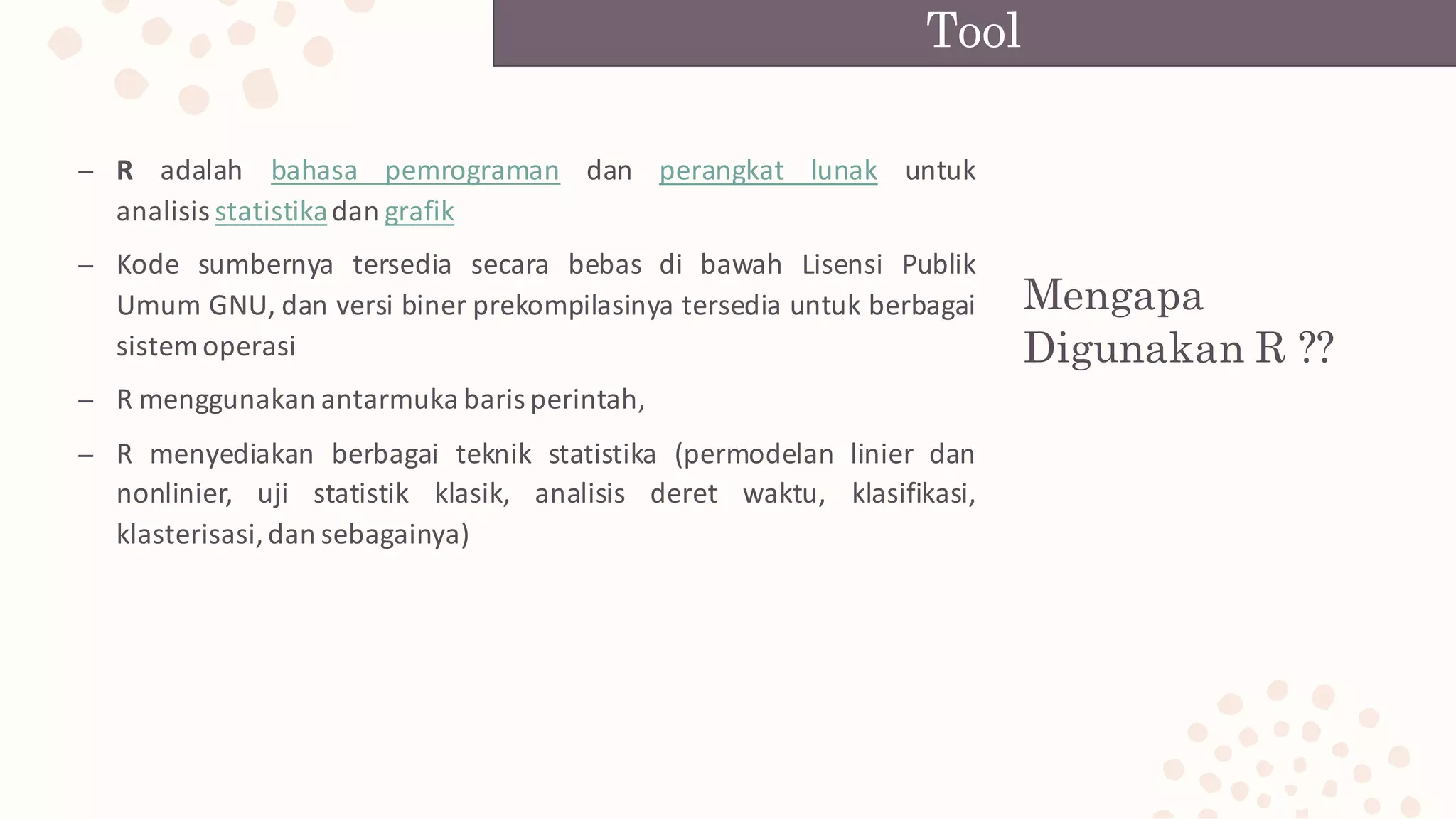Mengapa
Digunakan R ??
– R adalah bahasa pemrograman dan perangkat lunak untuk
analisis statistikadan grafik
– Kode sumbernya tersedia secara bebas di bawah Lisensi Publik
Umum GNU, dan versi biner prekompilasinya tersedia untuk berbagai
sistem operasi
– R menggunakan antarmuka baris perintah,
– R menyediakan berbagai teknik statistika (permodelan linier dan
nonlinier, uji statistik klasik, analisis deret waktu, klasifikasi,
klasterisasi,dan sebagainya)
Tool
 