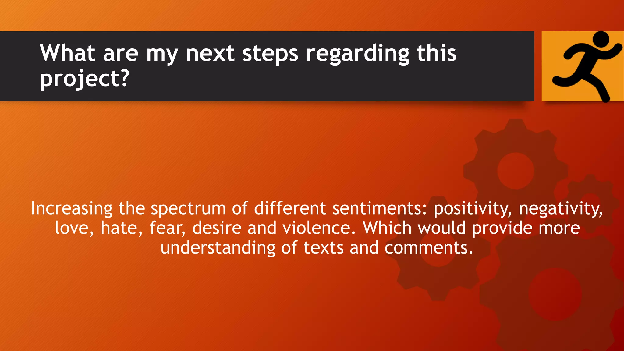 What are my next steps regarding this
project?
Increasing the spectrum of different sentiments: positivity, negativity,
love, hate, fear, desire and violence. Which would provide more
understanding of texts and comments.
 