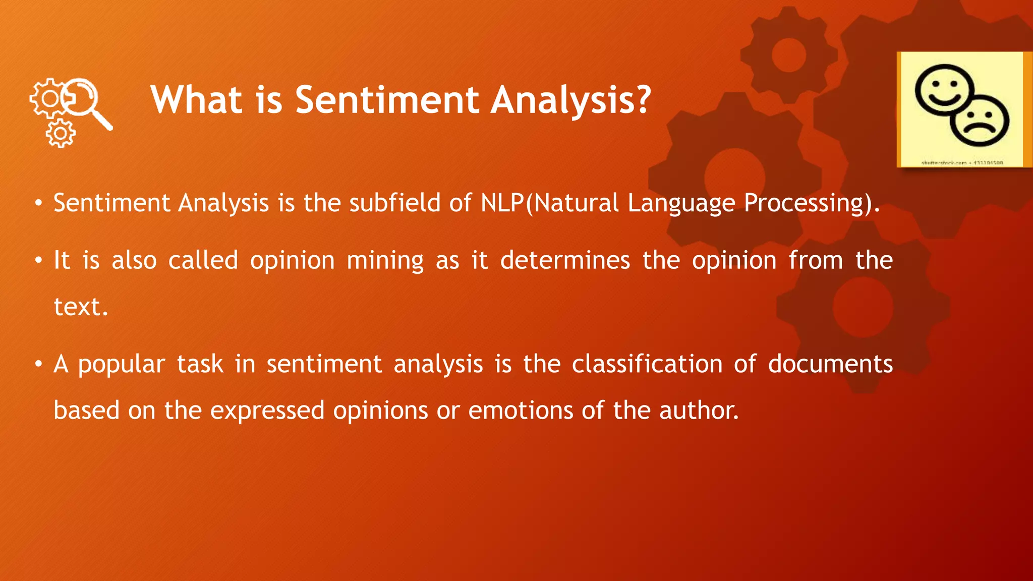 What is Sentiment Analysis?
• Sentiment Analysis is the subfield of NLP(Natural Language Processing).
• It is also called opinion mining as it determines the opinion from the
text.
• A popular task in sentiment analysis is the classification of documents
based on the expressed opinions or emotions of the author.
 