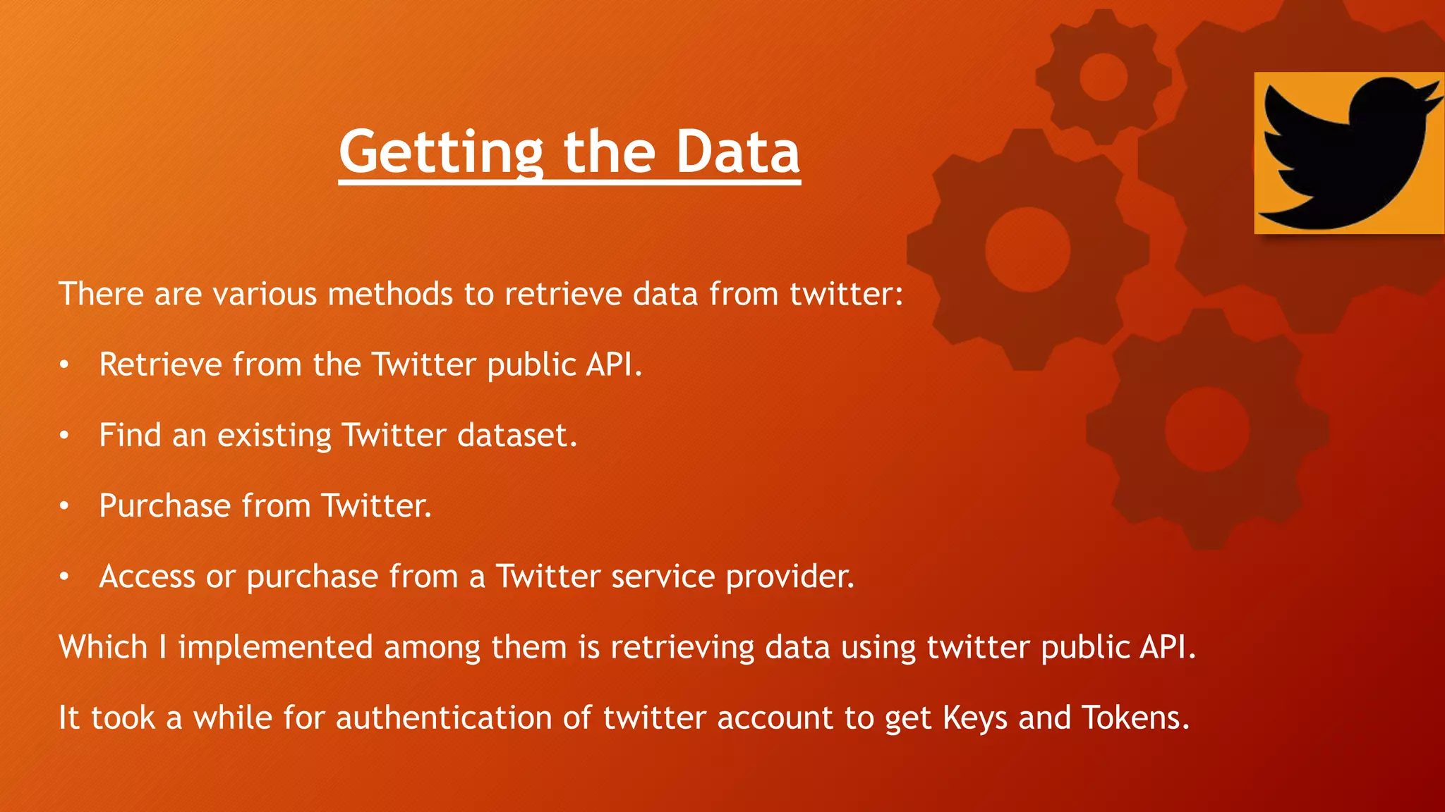 Getting the Data
There are various methods to retrieve data from twitter:
• Retrieve from the Twitter public API.
• Find an existing Twitter dataset.
• Purchase from Twitter.
• Access or purchase from a Twitter service provider.
Which I implemented among them is retrieving data using twitter public API.
It took a while for authentication of twitter account to get Keys and Tokens.
 