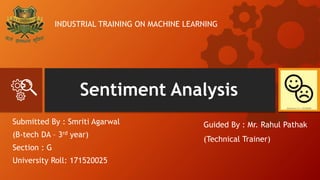Sentiment Analysis
Submitted By : Smriti Agarwal
(B-tech DA – 3rd year)
Section : G
University Roll: 171520025
Guided By : Mr. Rahul Pathak
(Technical Trainer)
INDUSTRIAL TRAINING ON MACHINE LEARNING
 