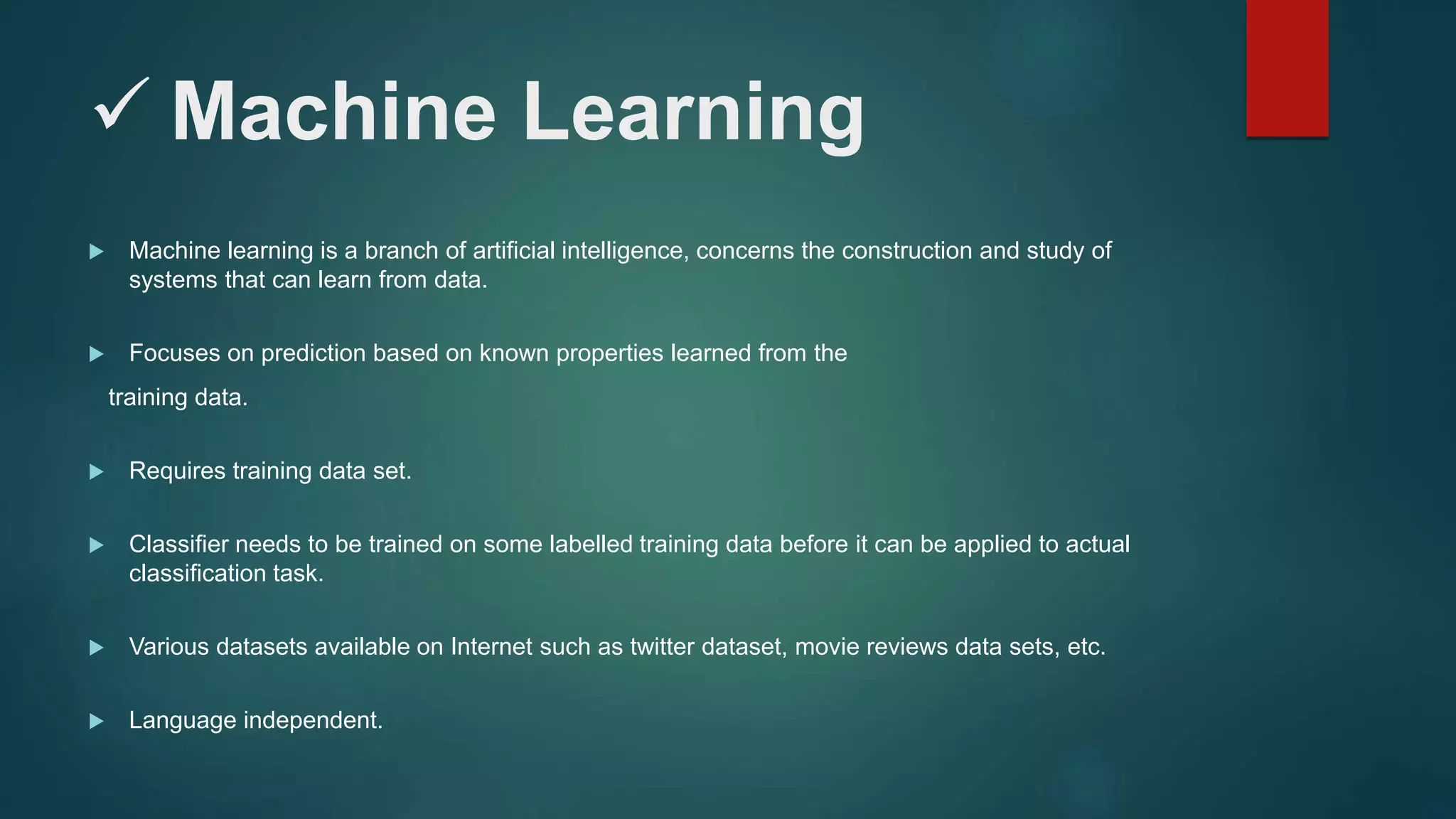  Machine Learning
 Machine learning is a branch of artificial intelligence, concerns the construction and study of
systems that can learn from data.
 Focuses on prediction based on known properties learned from the
training data.
 Requires training data set.
 Classifier needs to be trained on some labelled training data before it can be applied to actual
classification task.
 Various datasets available on Internet such as twitter dataset, movie reviews data sets, etc.
 Language independent.
 