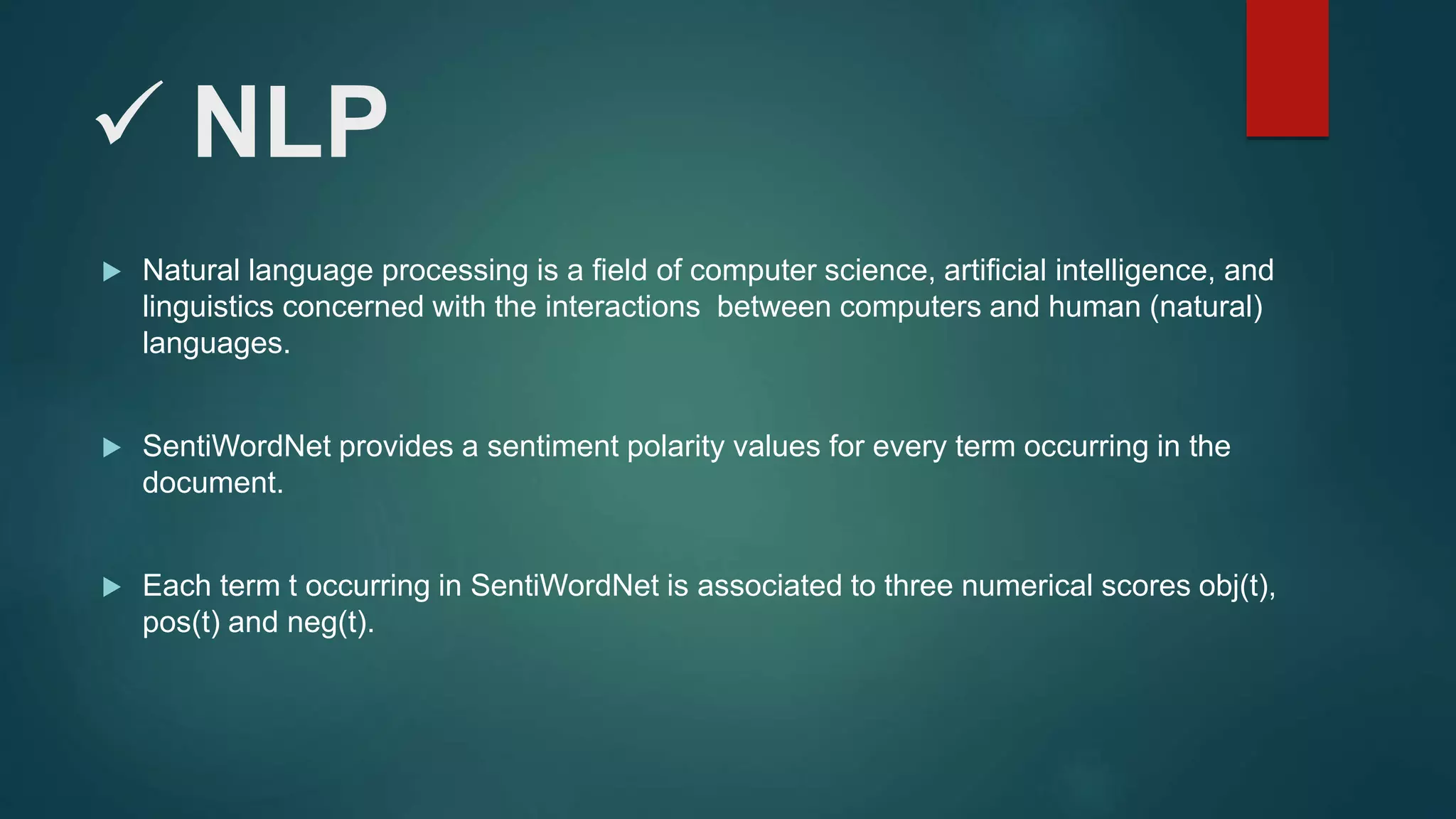  NLP
 Natural language processing is a field of computer science, artificial intelligence, and
linguistics concerned with the interactions between computers and human (natural)
languages.
 SentiWordNet provides a sentiment polarity values for every term occurring in the
document.
 Each term t occurring in SentiWordNet is associated to three numerical scores obj(t),
pos(t) and neg(t).
 