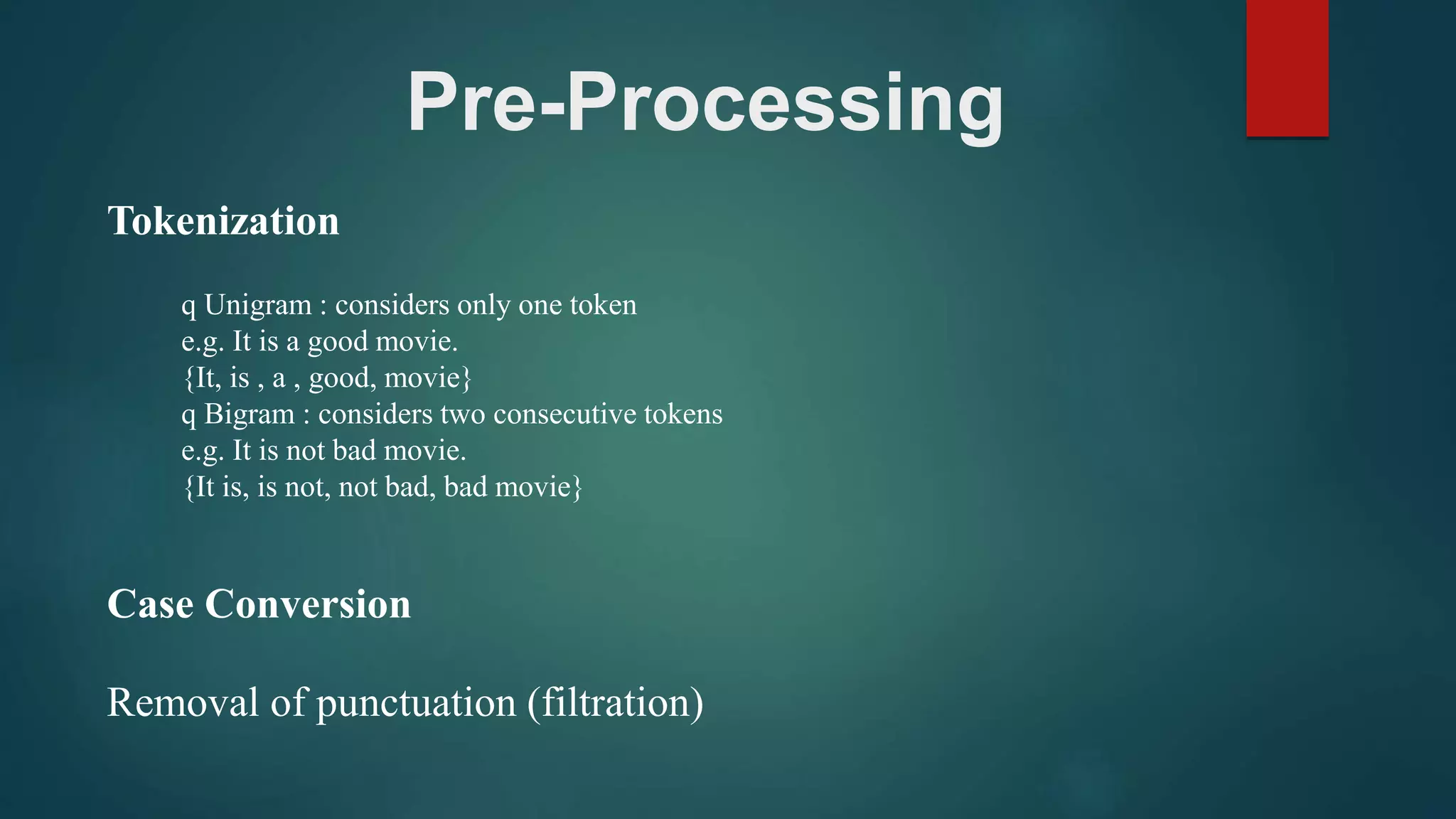 Pre-Processing
Tokenization
q Unigram : considers only one token
e.g. It is a good movie.
{It, is , a , good, movie}
q Bigram : considers two consecutive tokens
e.g. It is not bad movie.
{It is, is not, not bad, bad movie}
Case Conversion
Removal of punctuation (filtration)
 