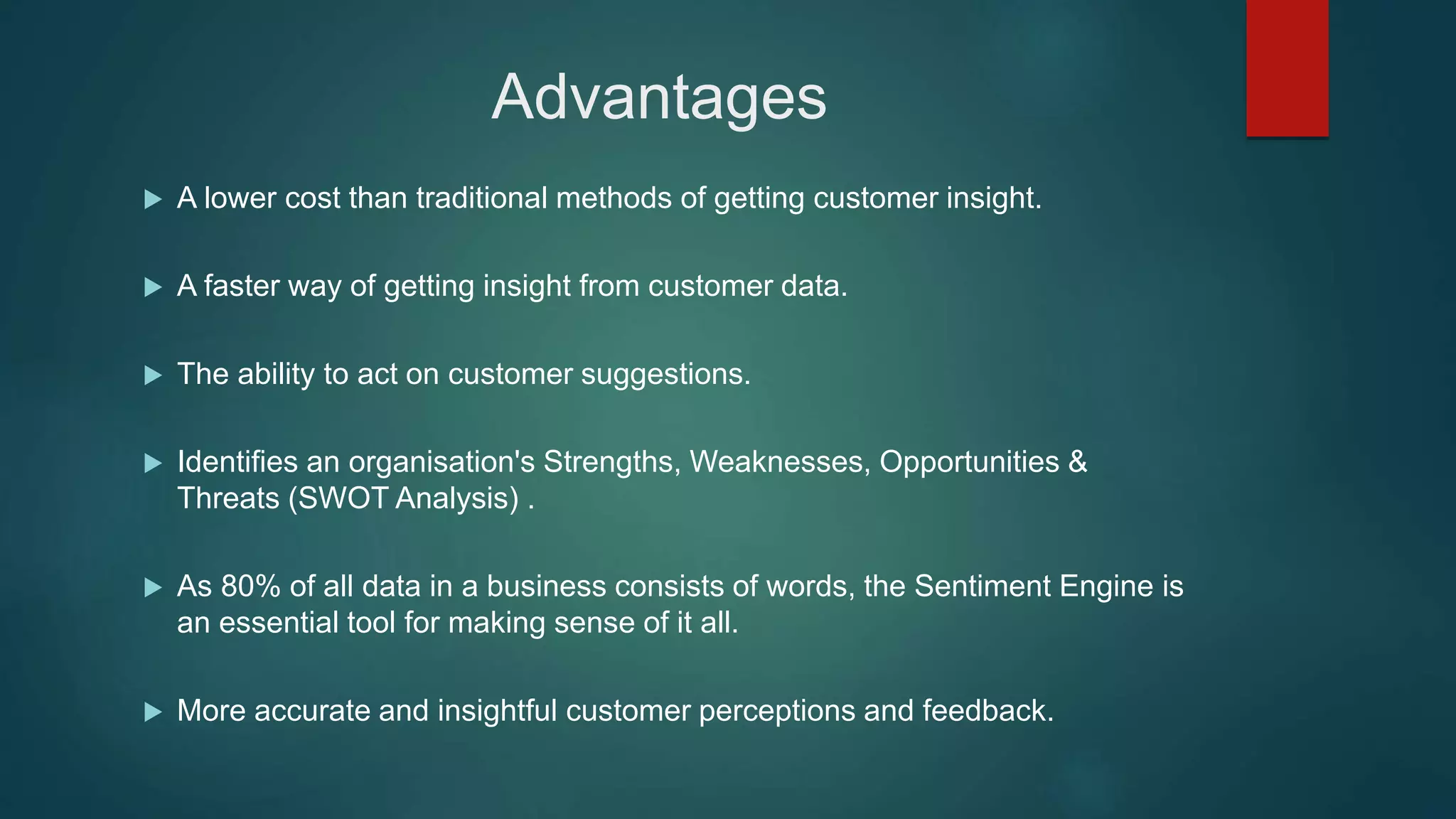 Advantages
 A lower cost than traditional methods of getting customer insight.
 A faster way of getting insight from customer data.
 The ability to act on customer suggestions.
 Identifies an organisation's Strengths, Weaknesses, Opportunities &
Threats (SWOT Analysis) .
 As 80% of all data in a business consists of words, the Sentiment Engine is
an essential tool for making sense of it all.
 More accurate and insightful customer perceptions and feedback.
 