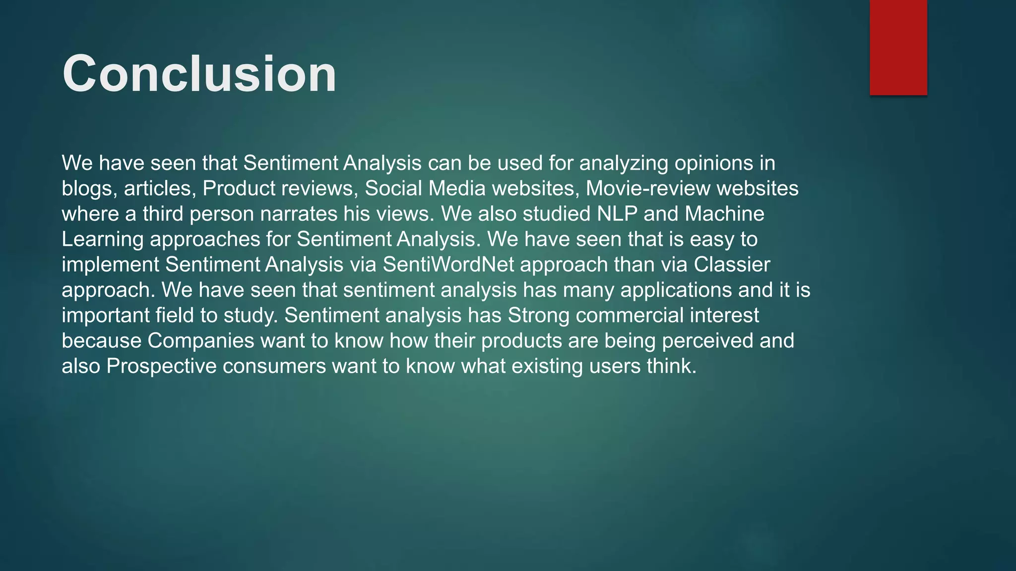 Conclusion
We have seen that Sentiment Analysis can be used for analyzing opinions in
blogs, articles, Product reviews, Social Media websites, Movie-review websites
where a third person narrates his views. We also studied NLP and Machine
Learning approaches for Sentiment Analysis. We have seen that is easy to
implement Sentiment Analysis via SentiWordNet approach than via Classier
approach. We have seen that sentiment analysis has many applications and it is
important field to study. Sentiment analysis has Strong commercial interest
because Companies want to know how their products are being perceived and
also Prospective consumers want to know what existing users think.
 