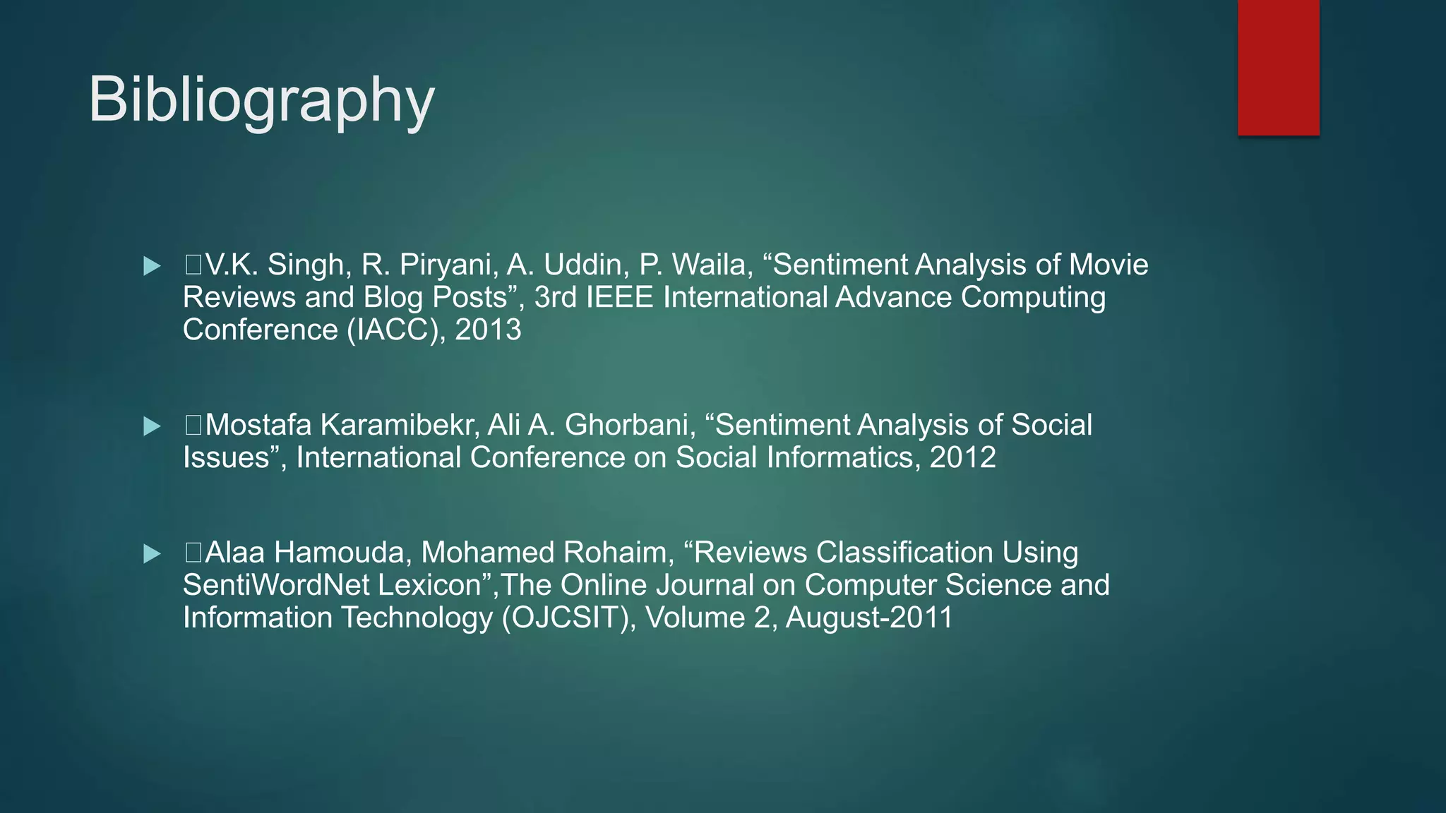 Bibliography
 V.K. Singh, R. Piryani, A. Uddin, P. Waila, “Sentiment Analysis of Movie
Reviews and Blog Posts”, 3rd IEEE International Advance Computing
Conference (IACC), 2013
 Mostafa Karamibekr, Ali A. Ghorbani, “Sentiment Analysis of Social
Issues”, International Conference on Social Informatics, 2012
 Alaa Hamouda, Mohamed Rohaim, “Reviews Classification Using
SentiWordNet Lexicon”,The Online Journal on Computer Science and
Information Technology (OJCSIT), Volume 2, August-2011
 