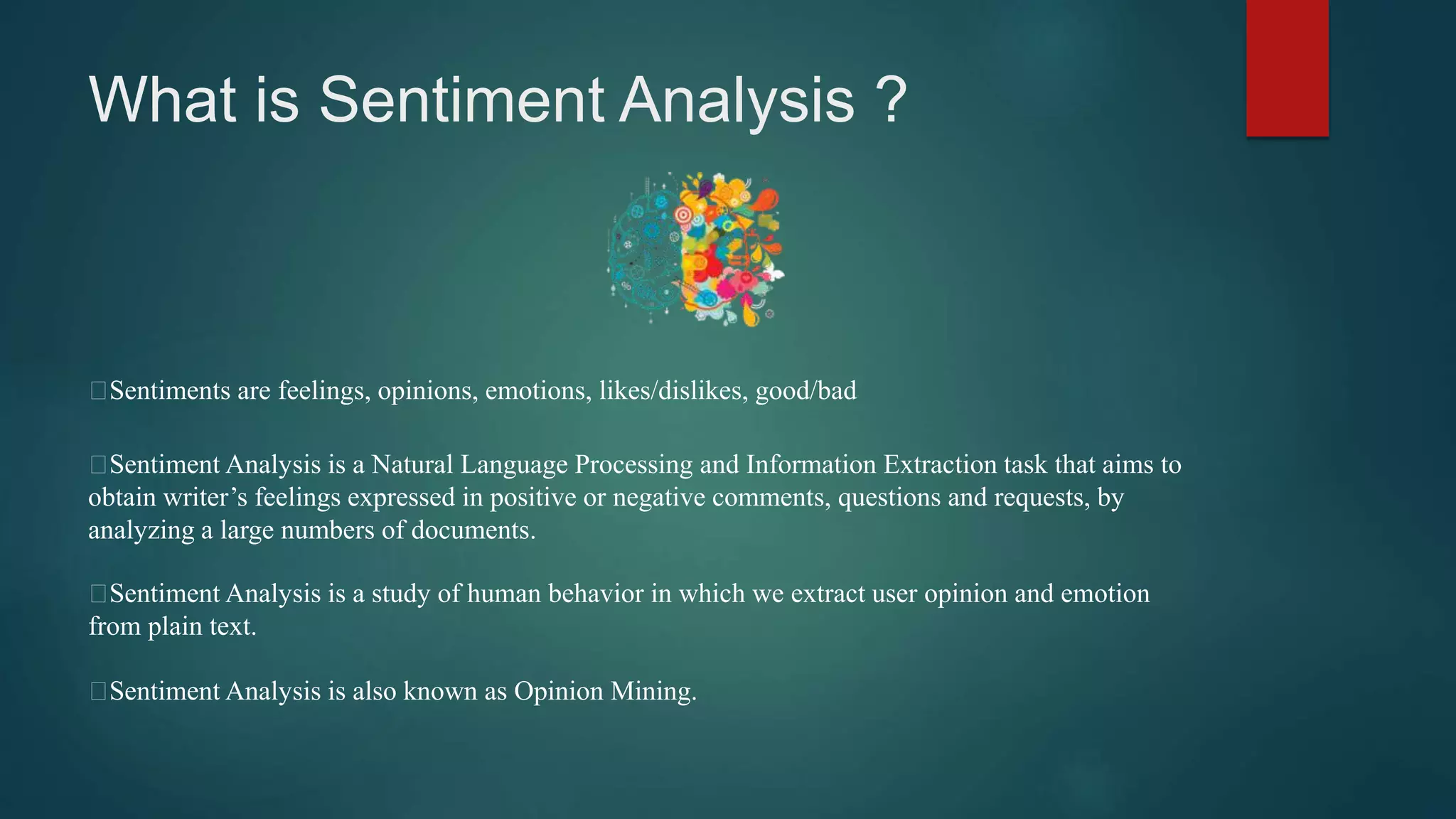 What is Sentiment Analysis ?
Sentiments are feelings, opinions, emotions, likes/dislikes, good/bad
Sentiment Analysis is a Natural Language Processing and Information Extraction task that aims to
obtain writer’s feelings expressed in positive or negative comments, questions and requests, by
analyzing a large numbers of documents.
Sentiment Analysis is a study of human behavior in which we extract user opinion and emotion
from plain text.
Sentiment Analysis is also known as Opinion Mining.
 