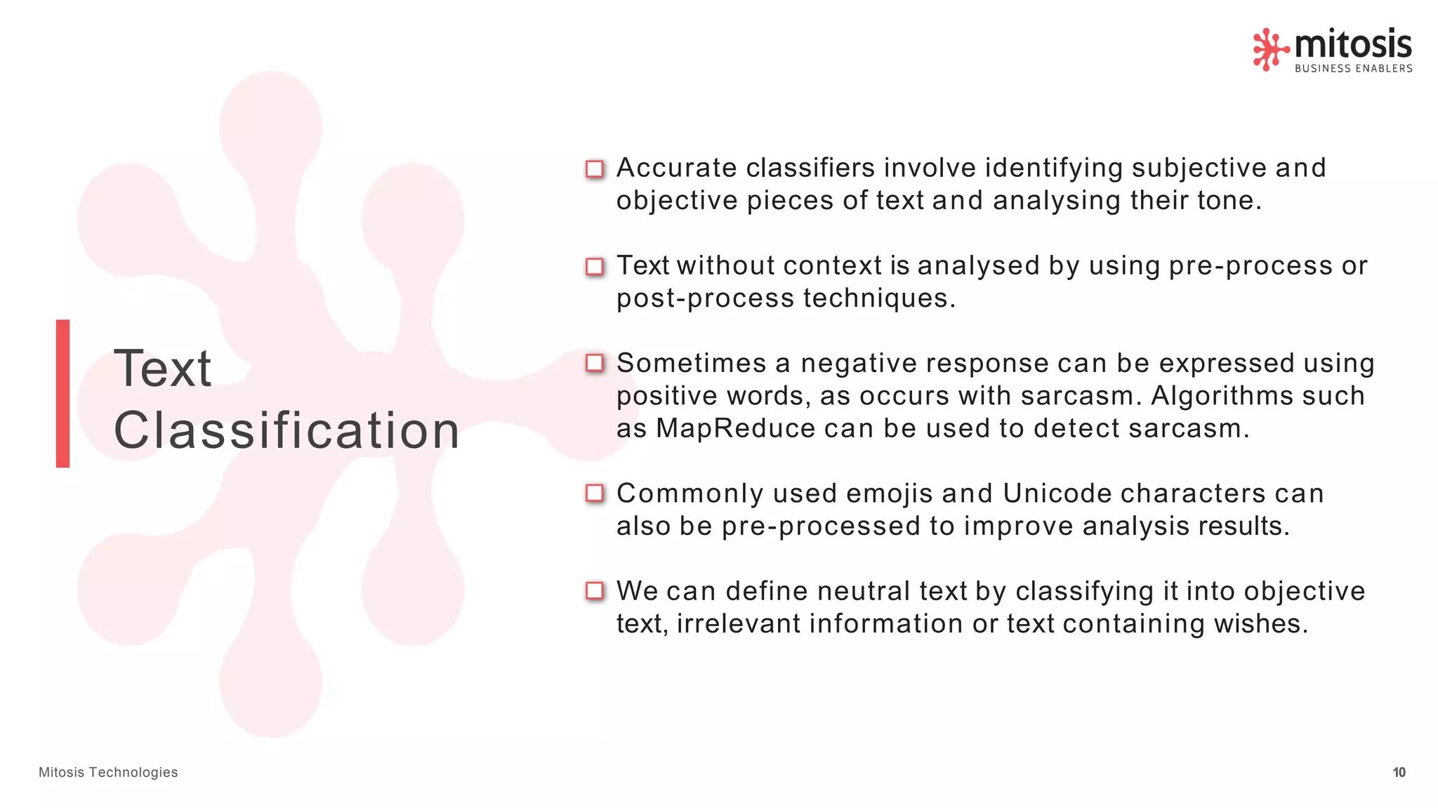 Text
Classification
Accurate classifiers involve identifying subjective and
objective pieces of text and analysing their tone.
Text without context is analysed by using pre-process or
post-process techniques.
Sometimes a negative response can be expressed using
positive words, as occurs with sarcasm. Algorithms such
as MapReduce can be used to detect sarcasm.
Commonly used emojis and Unicode characters can
also be pre-processed to improve analysis results.
We can define neutral text by classifying it into objective
text, irrelevant information or text containing wishes.
Mitosis Technologies 10
 