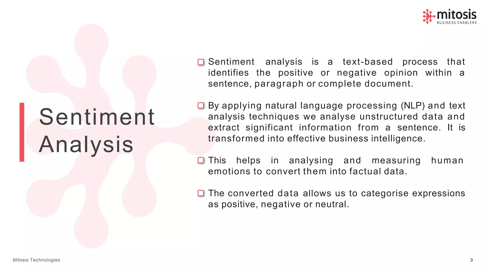 Sentiment
Analysis
Sentiment analysis is a text-based process that
identifies the positive or negative opinion within a
sentence, paragraph or complete document.
By applying natural language processing (NLP) and text
analysis techniques we analyse unstructured data and
extract significant information from a sentence. It is
transformed into effective business intelligence.
This helps in analysing and measuring human
emotions to convert them into factual data.
The converted data allows us to categorise expressions
as positive, negative or neutral.
Mitosis Technologies 3
 
