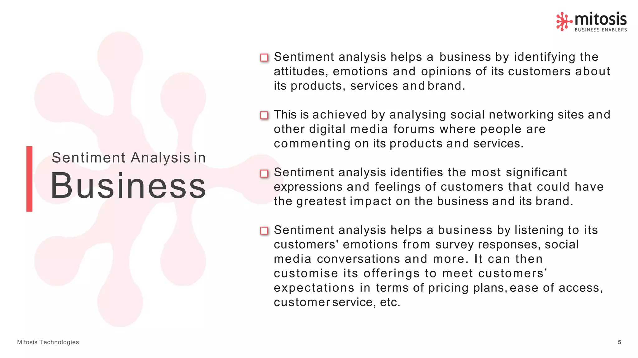 Sentiment analysis identifies the most significant
expressions and feelings of customers that could have
the greatest impact on the business and its brand.
Sentiment analysis helps a business by listening to its
customers' emotions from survey responses, social
media conversations and more. It can then
customise its offerings to meet customers’
expectations in terms of pricing plans, ease of access,
customer service, etc.
Sentiment analysis helps a business by identifying the
attitudes, emotions and opinions of its customers about
its products, services and brand.
This is achieved by analysing social networking sites and
other digital media forums where people are
commenting on its products and services.
Sentiment Analysis in
Mitosis Technologies 5
Business
 
