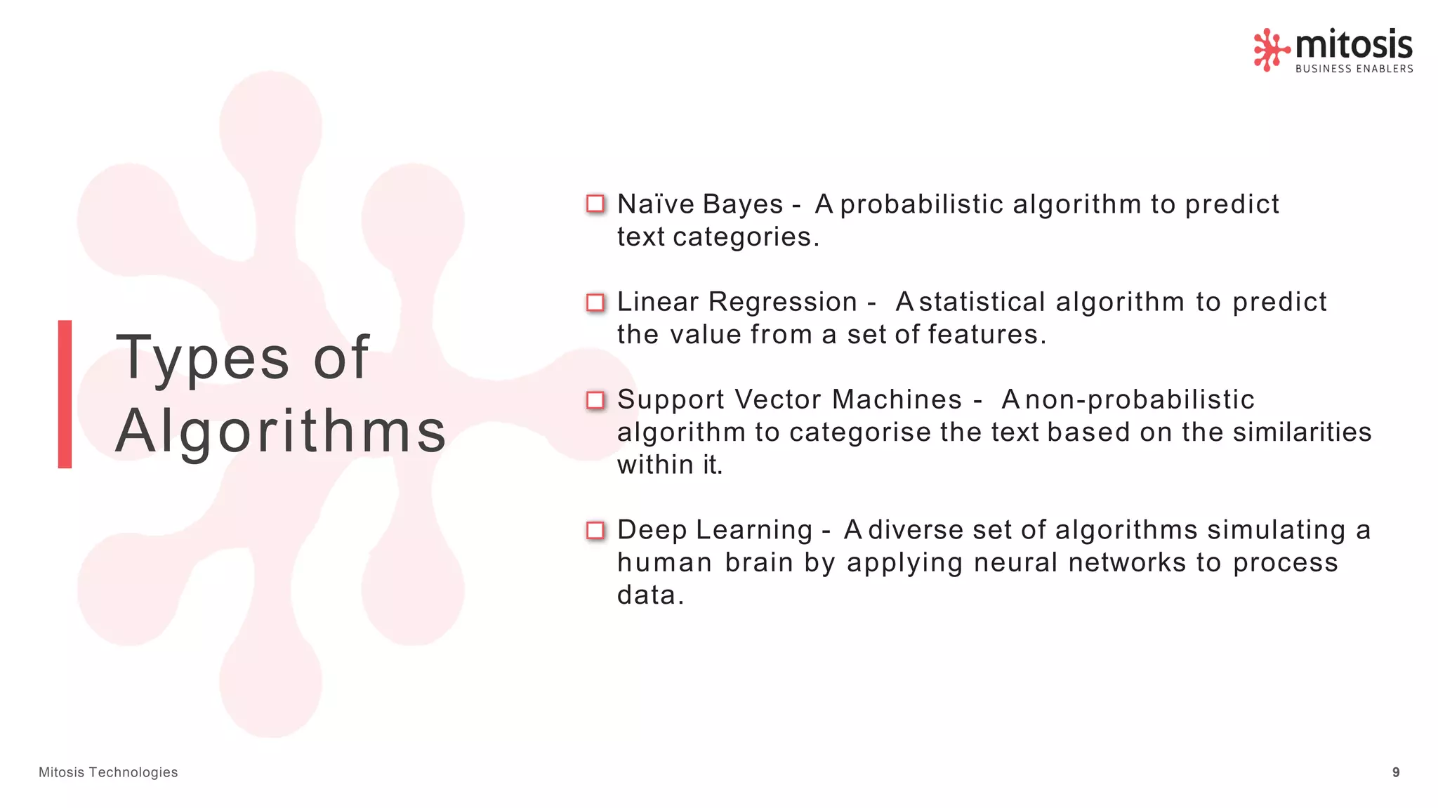 Types of
Algorithms
Naïve Bayes - A probabilistic algorithm to predict
text categories.
Linear Regression - A statistical algorithm to predict
the value from a set of features.
Support Vector Machines - A non-probabilistic
algorithm to categorise the text based on the similarities
within it.
Deep Learning - A diverse set of algorithms simulating a
human brain by applying neural networks to process
data.
Mitosis Technologies 9
 