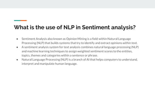 What is the use of NLP in Sentiment analysis?
● Sentiment Analysis also known as Opinion Mining is a field within Natural Language
Processing (NLP) that builds systems that try to identify and extract opinions within text.
● A sentiment analysis system for text analysis combines natural language processing (NLP)
and machine learning techniques to assign weighted sentiment scores to the entities,
topics, themes and categories within a sentence or phrase.
● Natural Language Processing (NLP) is a branch of AI that helps computers to understand,
interpret and manipulate human language.
 