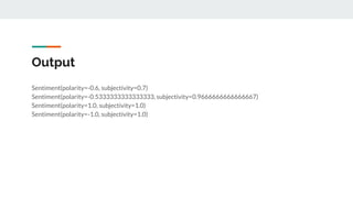 Output
Sentiment(polarity=-0.6, subjectivity=0.7)
Sentiment(polarity=-0.5333333333333333, subjectivity=0.9666666666666667)
Sentiment(polarity=1.0, subjectivity=1.0)
Sentiment(polarity=-1.0, subjectivity=1.0)
 