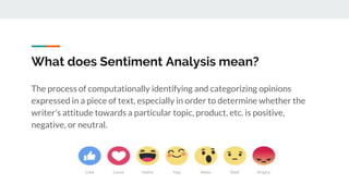 What does Sentiment Analysis mean?
The process of computationally identifying and categorizing opinions
expressed in a piece of text, especially in order to determine whether the
writer's attitude towards a particular topic, product, etc. is positive,
negative, or neutral.
 