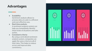 Advantages
● Scalability:
Sentiment analysis allows to
process data at scale in a efficient
and cost-effective way.
● Real-time analysis:
A sentiment analysis system can
help you immediately identify
these kinds of situations and take
action.
● Consistent criteria:
By using a centralized sentiment
analysis system, companies can
apply the same criteria to all of
their data. This helps to reduce
errors and improve data
consistency.
 