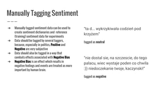 Manually Tagging Sentiment
➔ Manually tagged sentiment data can be used to
create sentiment dictionaries and reference
(training) sentiment data for experiments
➔ Data should be tagged by several taggers,
because, especially in politics, Positive and
Negative are very subjective
➔ Data should also be tagged in a way that
combats effects associated with Negative Bias
➔ Negative Bias is an effect which results in
negative feelings and events are treated as more
important by human brain.
“ta d... wykrzykiwała codzień pod
krzyżem”
tagged as neutral
“nie dostal sie, na szczescie, do tego
palacu, wiec wystaje poden co chwila
:)) niedoczekanie twoje, kaczynski!”
tagged as negative
 