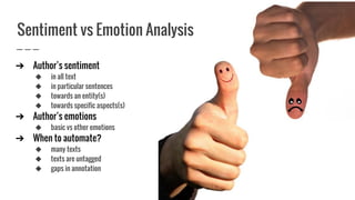 ➔ Author’s sentiment
◆ in all text
◆ in particular sentences
◆ towards an entity(s)
◆ towards specific aspects(s)
➔ Author’s emotions
◆ basic vs other emotions
➔ When to automate?
◆ many texts
◆ texts are untagged
◆ gaps in annotation
Sentiment vs Emotion Analysis
 