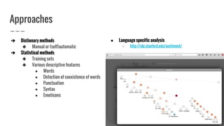 Approaches
➔ Dictionary methods
◆ Manual or (self)automatic
➔ Statistical methods
◆ Training sets
◆ Various descriptive features
● Words
● Detection of coexistence of words
● Punctuation
● Syntax
● Emoticons
● Language specific analysis
○ http://nlp.stanford.edu/sentiment/
 