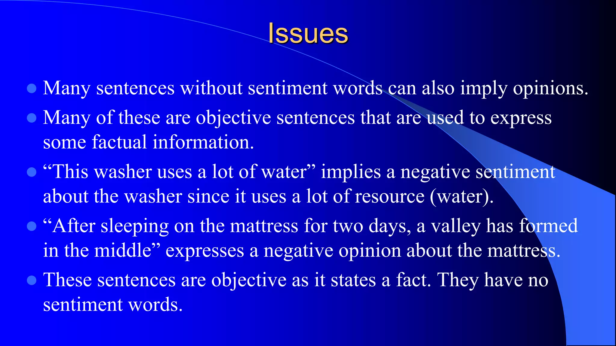 Issues
 Many sentences without sentiment words can also imply opinions.
 Many of these are objective sentences that are used to express
some factual information.
 “This washer uses a lot of water” implies a negative sentiment
about the washer since it uses a lot of resource (water).
 “After sleeping on the mattress for two days, a valley has formed
in the middle” expresses a negative opinion about the mattress.
 These sentences are objective as it states a fact. They have no
sentiment words.
 