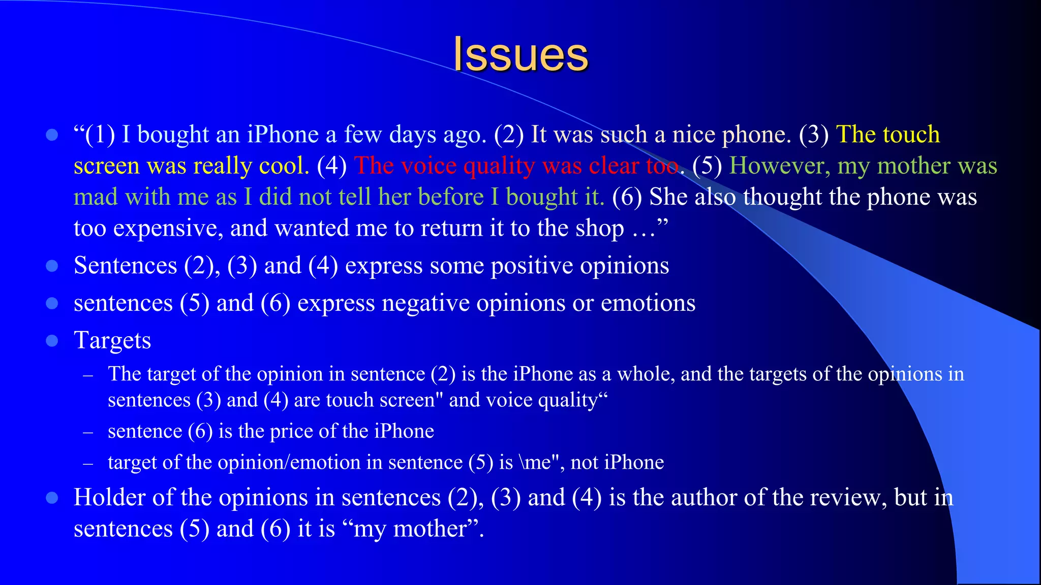 Issues
 “(1) I bought an iPhone a few days ago. (2) It was such a nice phone. (3) The touch
screen was really cool. (4) The voice quality was clear too. (5) However, my mother was
mad with me as I did not tell her before I bought it. (6) She also thought the phone was
too expensive, and wanted me to return it to the shop …”
 Sentences (2), (3) and (4) express some positive opinions
 sentences (5) and (6) express negative opinions or emotions
 Targets
– The target of the opinion in sentence (2) is the iPhone as a whole, and the targets of the opinions in
sentences (3) and (4) are touch screen" and voice quality“
– sentence (6) is the price of the iPhone
– target of the opinion/emotion in sentence (5) is me", not iPhone
 Holder of the opinions in sentences (2), (3) and (4) is the author of the review, but in
sentences (5) and (6) it is “my mother”.
 
