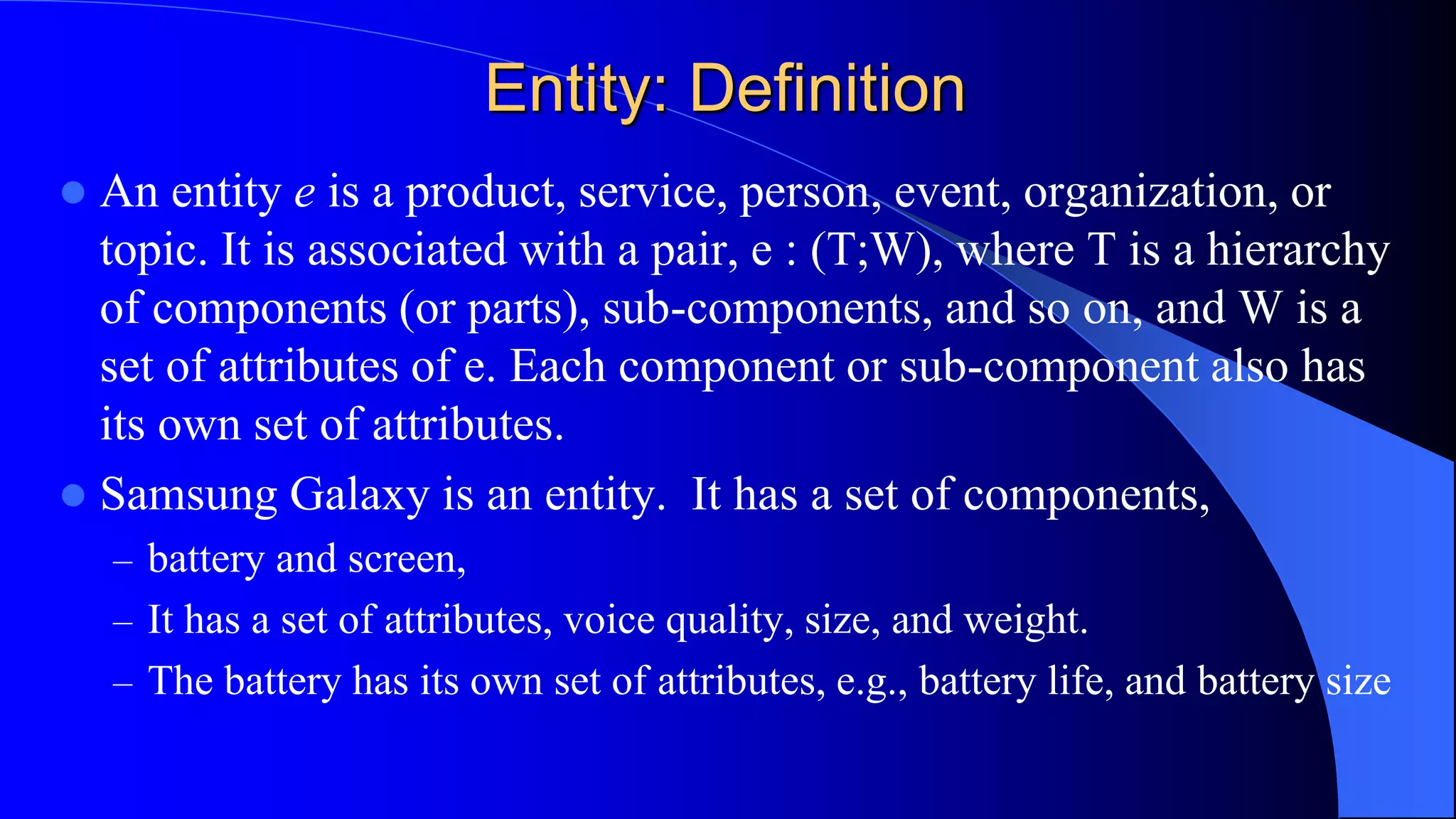 Entity: Definition
 An entity e is a product, service, person, event, organization, or
topic. It is associated with a pair, e : (T;W), where T is a hierarchy
of components (or parts), sub-components, and so on, and W is a
set of attributes of e. Each component or sub-component also has
its own set of attributes.
 Samsung Galaxy is an entity. It has a set of components,
– battery and screen,
– It has a set of attributes, voice quality, size, and weight.
– The battery has its own set of attributes, e.g., battery life, and battery size
 