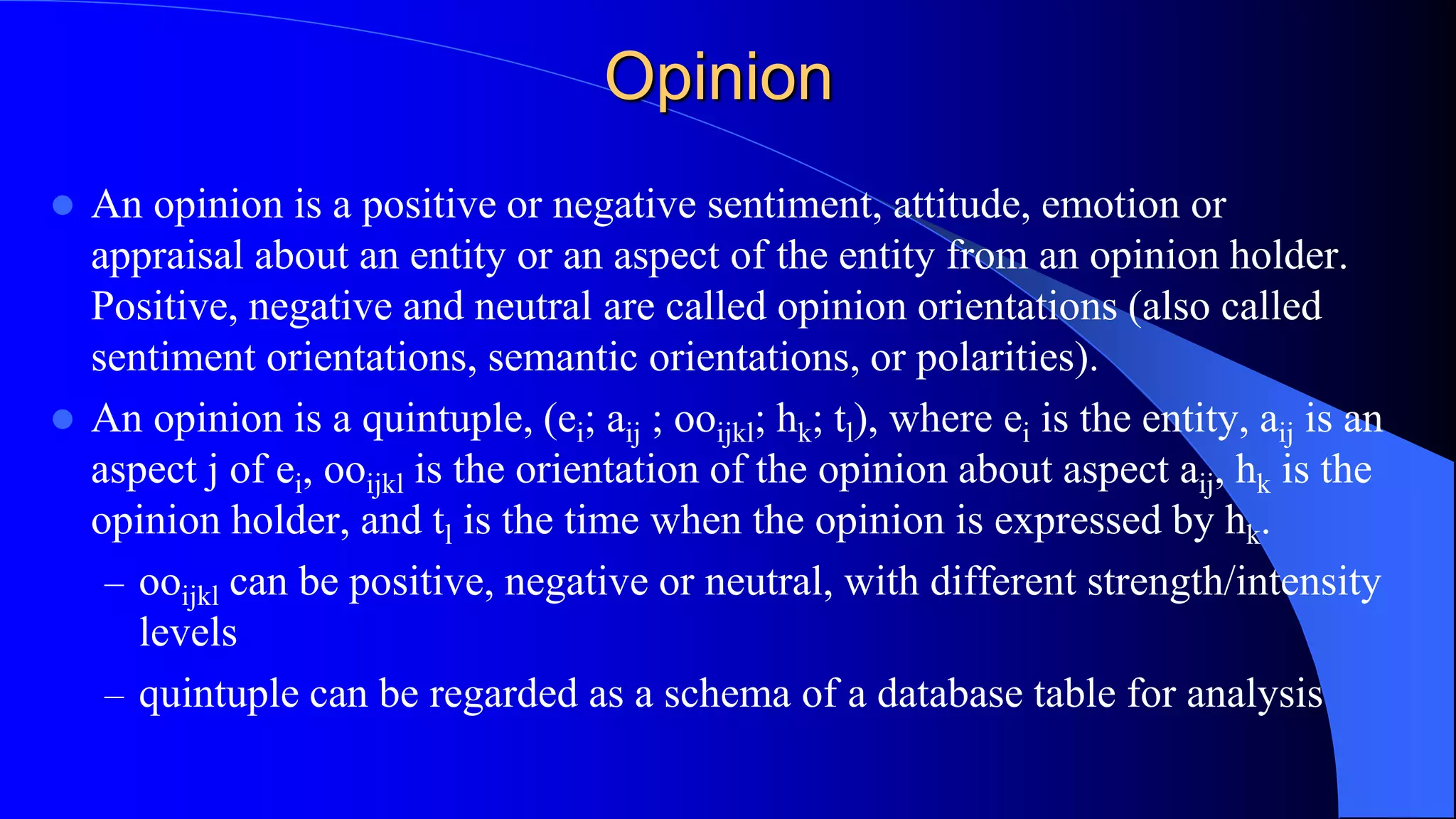 Opinion
 An opinion is a positive or negative sentiment, attitude, emotion or
appraisal about an entity or an aspect of the entity from an opinion holder.
Positive, negative and neutral are called opinion orientations (also called
sentiment orientations, semantic orientations, or polarities).
 An opinion is a quintuple, (ei; aij ; ooijkl; hk; tl), where ei is the entity, aij is an
aspect j of ei, ooijkl is the orientation of the opinion about aspect aij, hk is the
opinion holder, and tl is the time when the opinion is expressed by hk.
– ooijkl can be positive, negative or neutral, with different strength/intensity
levels
– quintuple can be regarded as a schema of a database table for analysis
 