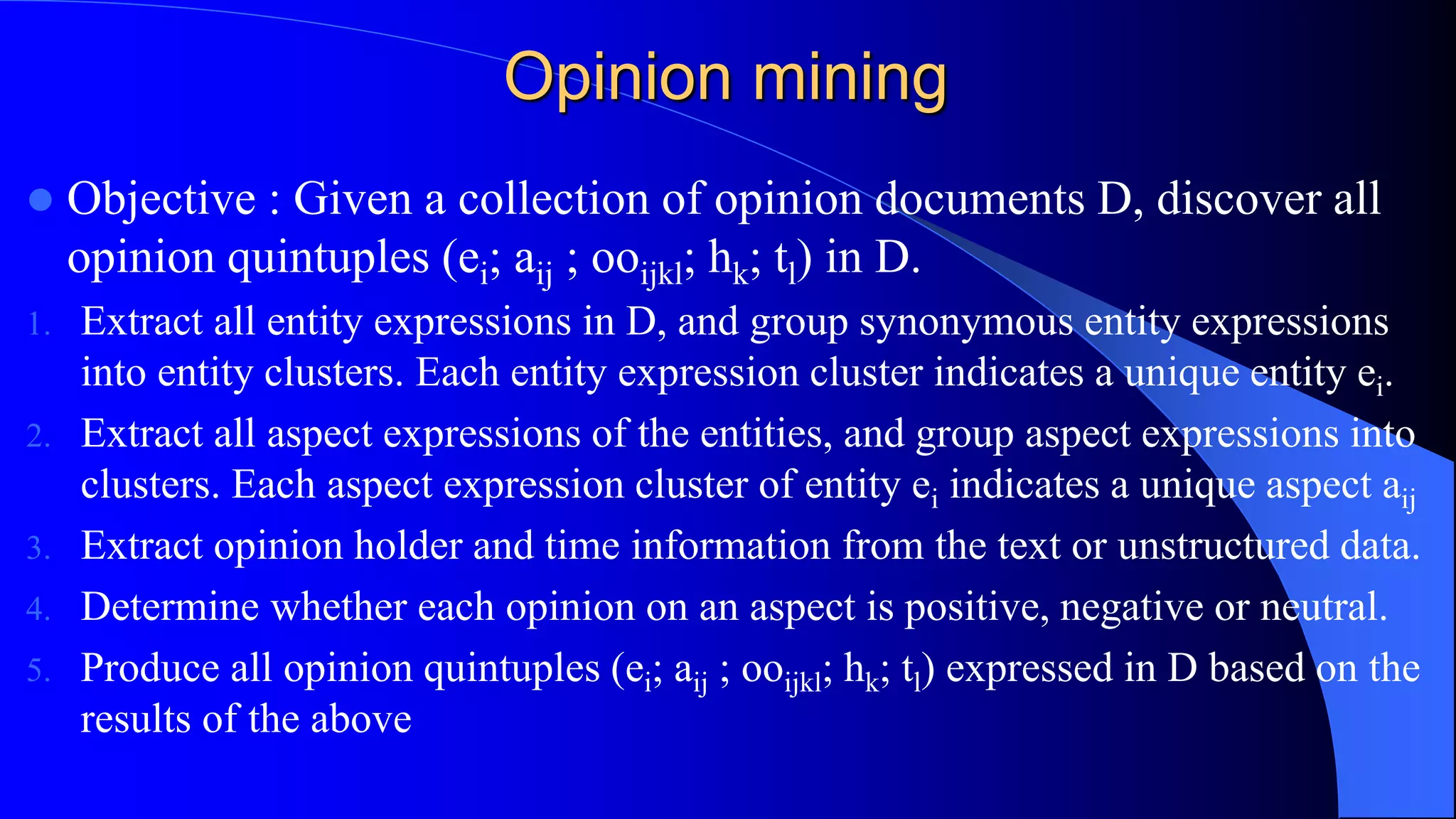 Opinion mining
 Objective : Given a collection of opinion documents D, discover all
opinion quintuples (ei; aij ; ooijkl; hk; tl) in D.
1. Extract all entity expressions in D, and group synonymous entity expressions
into entity clusters. Each entity expression cluster indicates a unique entity ei.
2. Extract all aspect expressions of the entities, and group aspect expressions into
clusters. Each aspect expression cluster of entity ei indicates a unique aspect aij
3. Extract opinion holder and time information from the text or unstructured data.
4. Determine whether each opinion on an aspect is positive, negative or neutral.
5. Produce all opinion quintuples (ei; aij ; ooijkl; hk; tl) expressed in D based on the
results of the above
 