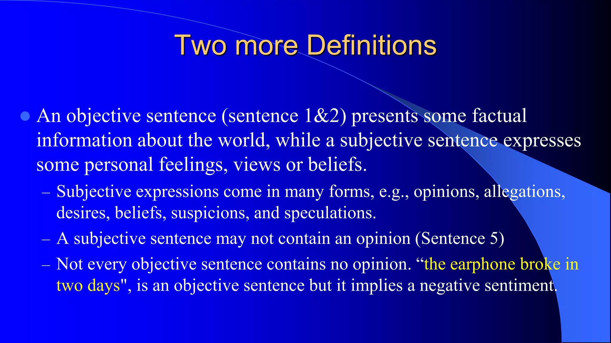 Two more Definitions
 An objective sentence (sentence 1&2) presents some factual
information about the world, while a subjective sentence expresses
some personal feelings, views or beliefs.
– Subjective expressions come in many forms, e.g., opinions, allegations,
desires, beliefs, suspicions, and speculations.
– A subjective sentence may not contain an opinion (Sentence 5)
– Not every objective sentence contains no opinion. “the earphone broke in
two days", is an objective sentence but it implies a negative sentiment.
 